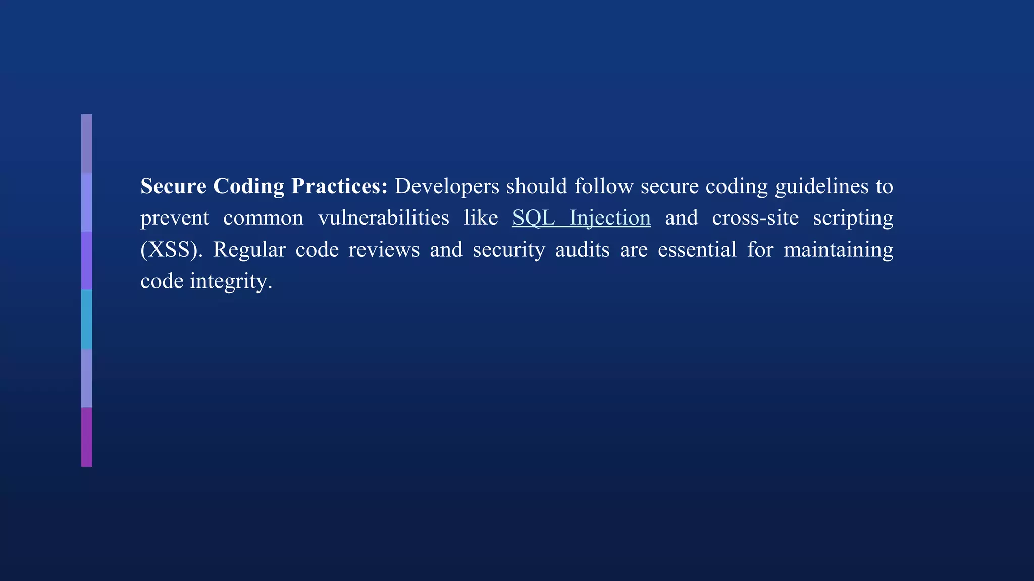 Secure Coding Practices: Developers should follow secure coding guidelines to
prevent common vulnerabilities like SQL Injection and cross-site scripting
(XSS). Regular code reviews and security audits are essential for maintaining
code integrity.
 
