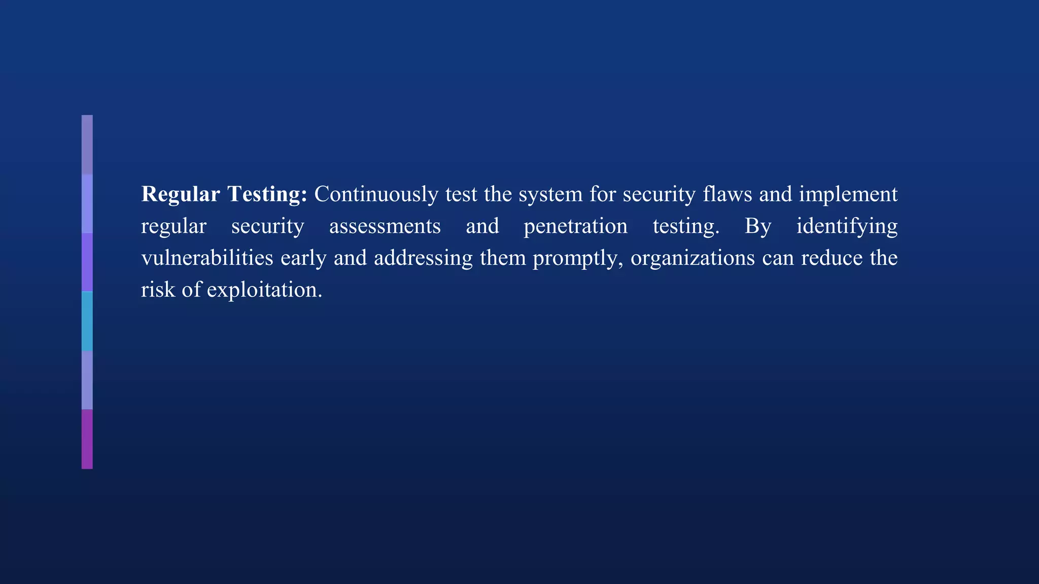 Regular Testing: Continuously test the system for security flaws and implement
regular security assessments and penetration testing. By identifying
vulnerabilities early and addressing them promptly, organizations can reduce the
risk of exploitation.
 