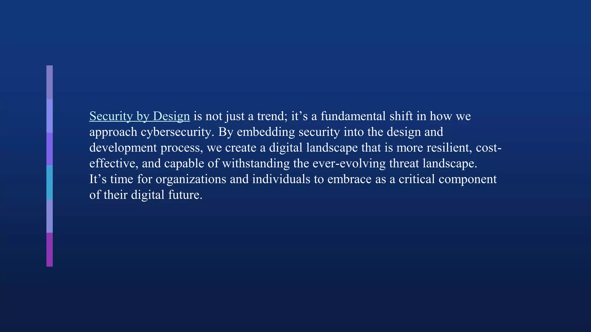 Security by Design is not just a trend; it’s a fundamental shift in how we
approach cybersecurity. By embedding security into the design and
development process, we create a digital landscape that is more resilient, cost-
effective, and capable of withstanding the ever-evolving threat landscape.
It’s time for organizations and individuals to embrace as a critical component
of their digital future.
 