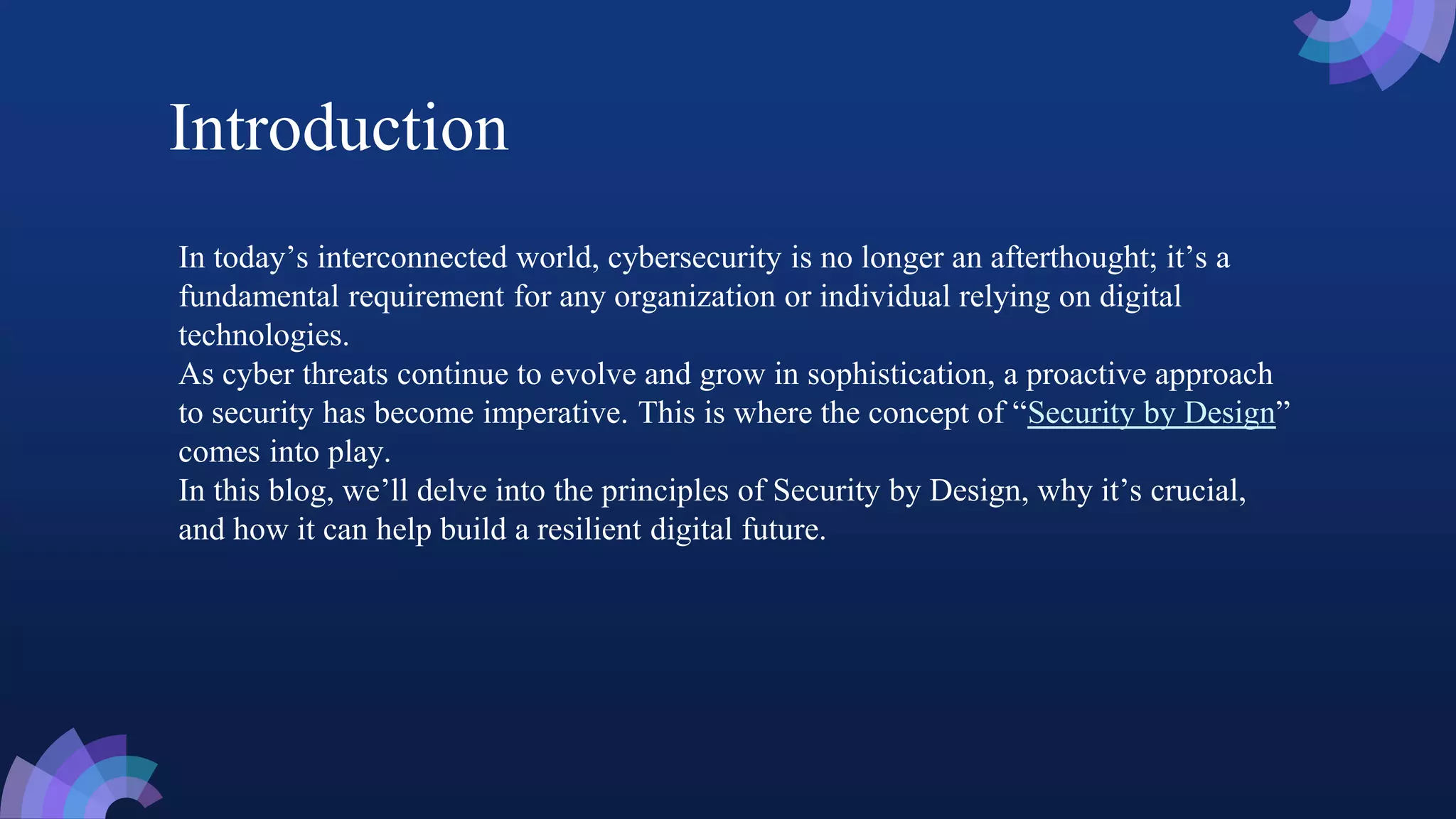 In today’s interconnected world, cybersecurity is no longer an afterthought; it’s a
fundamental requirement for any organization or individual relying on digital
technologies.
As cyber threats continue to evolve and grow in sophistication, a proactive approach
to security has become imperative. This is where the concept of “Security by Design”
comes into play.
In this blog, we’ll delve into the principles of Security by Design, why it’s crucial,
and how it can help build a resilient digital future.
Introduction
 