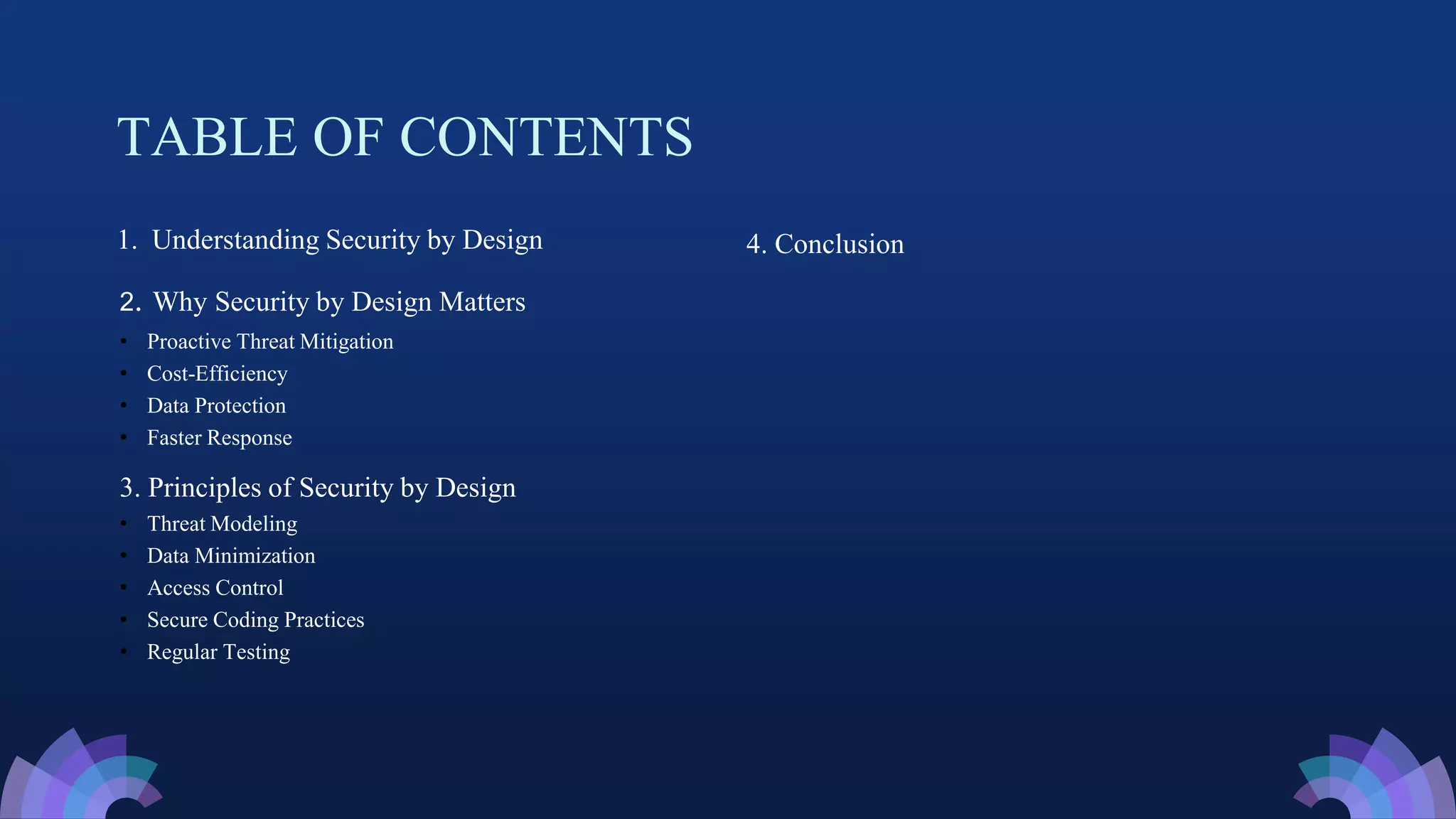 TABLE OF CONTENTS
1. Understanding Security by Design
2. Why Security by Design Matters
• Proactive Threat Mitigation
• Cost-Efficiency
• Data Protection
• Faster Response
3. Principles of Security by Design
• Threat Modeling
• Data Minimization
• Access Control
• Secure Coding Practices
• Regular Testing
4. Conclusion
 