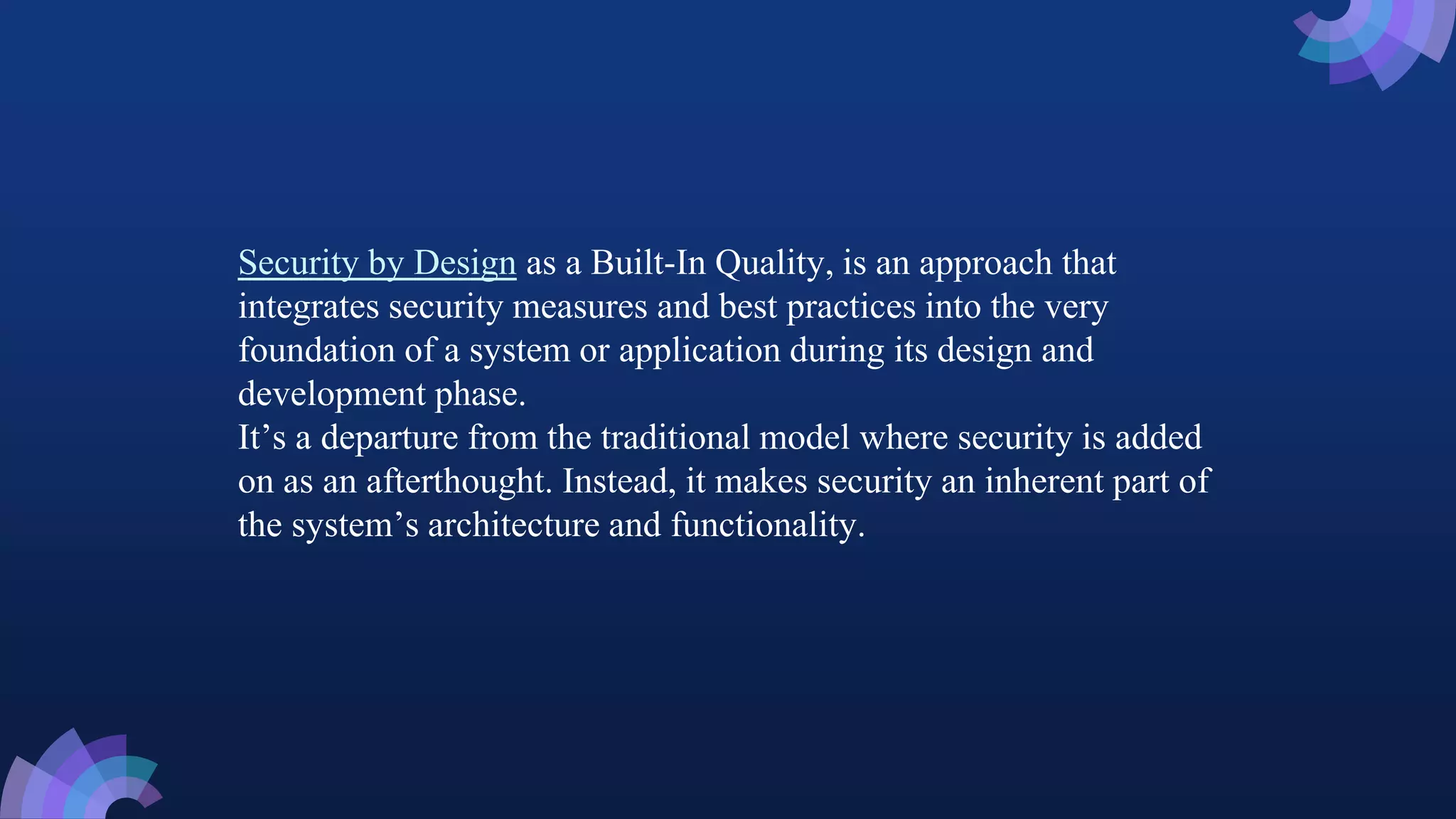 Security by Design as a Built-In Quality, is an approach that
integrates security measures and best practices into the very
foundation of a system or application during its design and
development phase.
It’s a departure from the traditional model where security is added
on as an afterthought. Instead, it makes security an inherent part of
the system’s architecture and functionality.
 