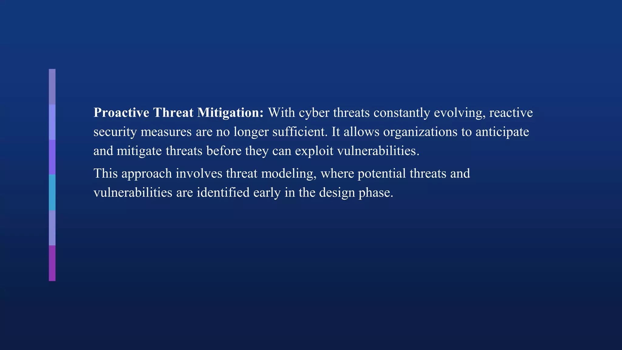Proactive Threat Mitigation: With cyber threats constantly evolving, reactive
security measures are no longer sufficient. It allows organizations to anticipate
and mitigate threats before they can exploit vulnerabilities.
This approach involves threat modeling, where potential threats and
vulnerabilities are identified early in the design phase.
 