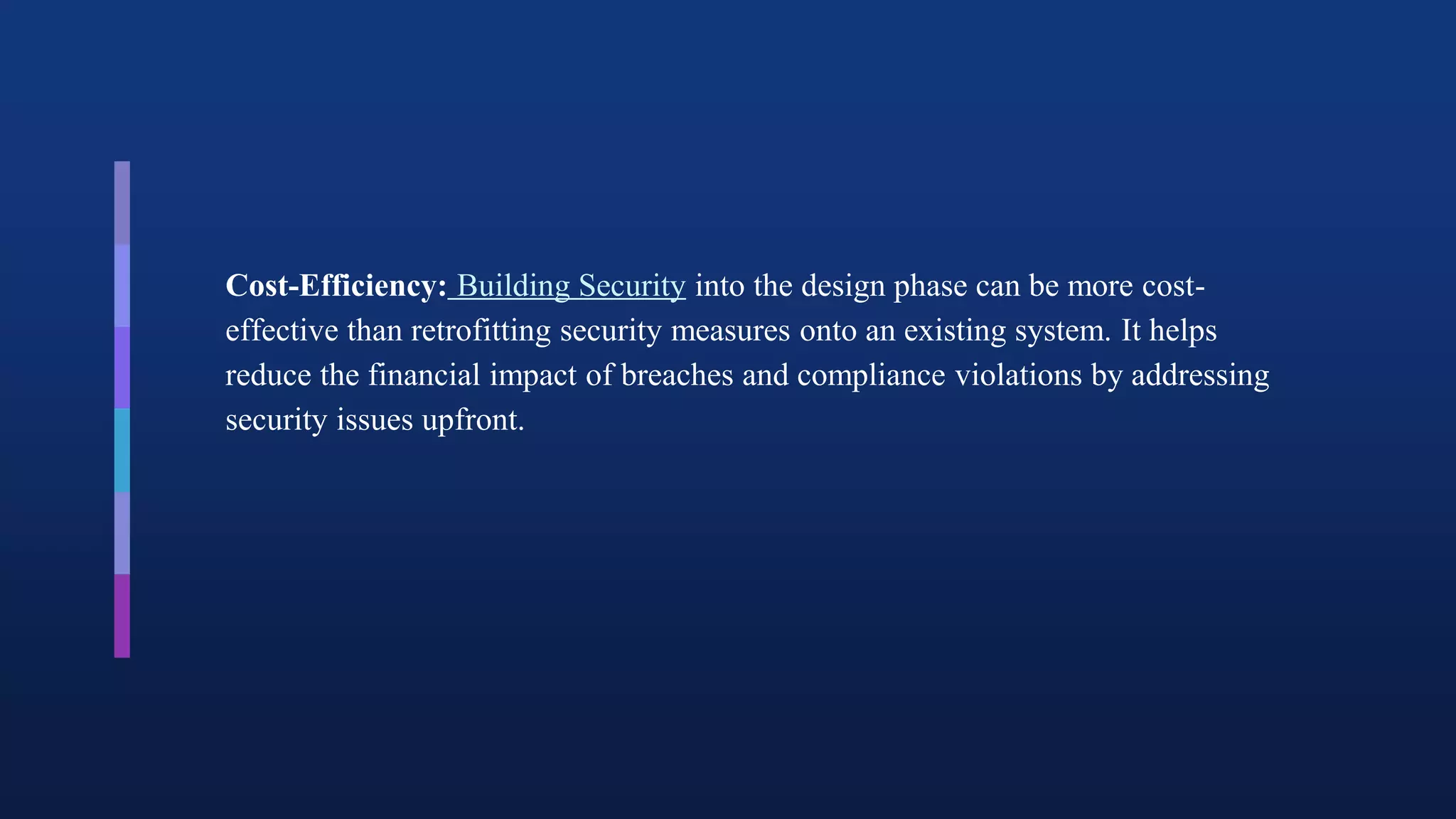 Cost-Efficiency: Building Security into the design phase can be more cost-
effective than retrofitting security measures onto an existing system. It helps
reduce the financial impact of breaches and compliance violations by addressing
security issues upfront.
 