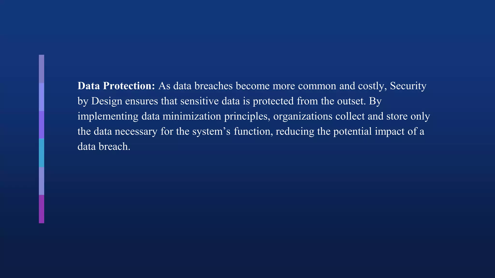 Data Protection: As data breaches become more common and costly, Security
by Design ensures that sensitive data is protected from the outset. By
implementing data minimization principles, organizations collect and store only
the data necessary for the system’s function, reducing the potential impact of a
data breach.
 