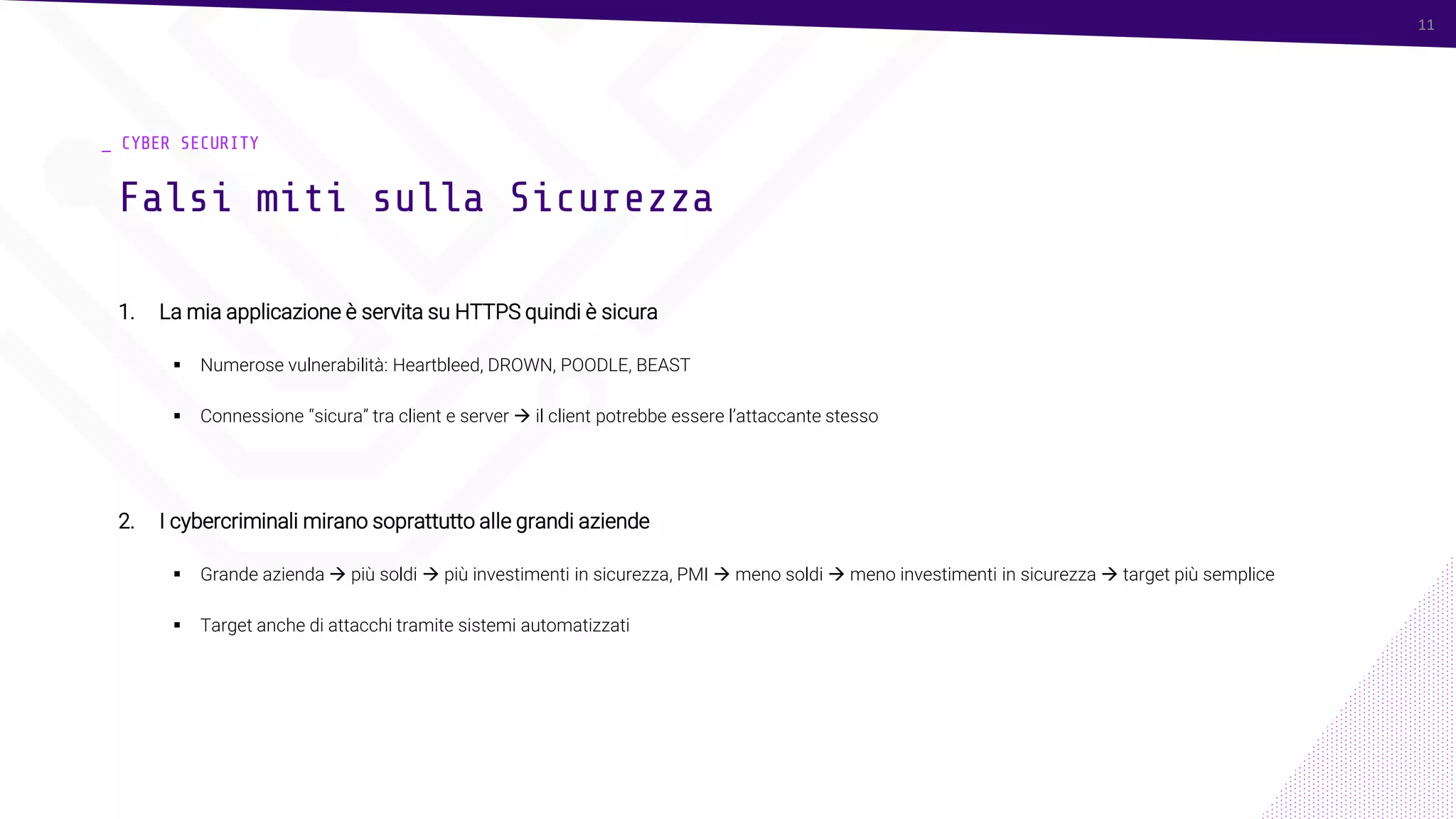 11
_ CYBER SECURITY
1. La mia applicazione è servita su HTTPS quindi è sicura
▪ Numerose vulnerabilità: Heartbleed, DROWN, POODLE, BEAST
▪ Connessione “sicura” tra client e server → il client potrebbe essere l’attaccante stesso
2. I cybercriminali mirano soprattutto alle grandi aziende
▪ Grande azienda → più soldi → più investimenti in sicurezza, PMI → meno soldi → meno investimenti in sicurezza → target più semplice
▪ Target anche di attacchi tramite sistemi automatizzati
Falsi miti sulla Sicurezza
11
 