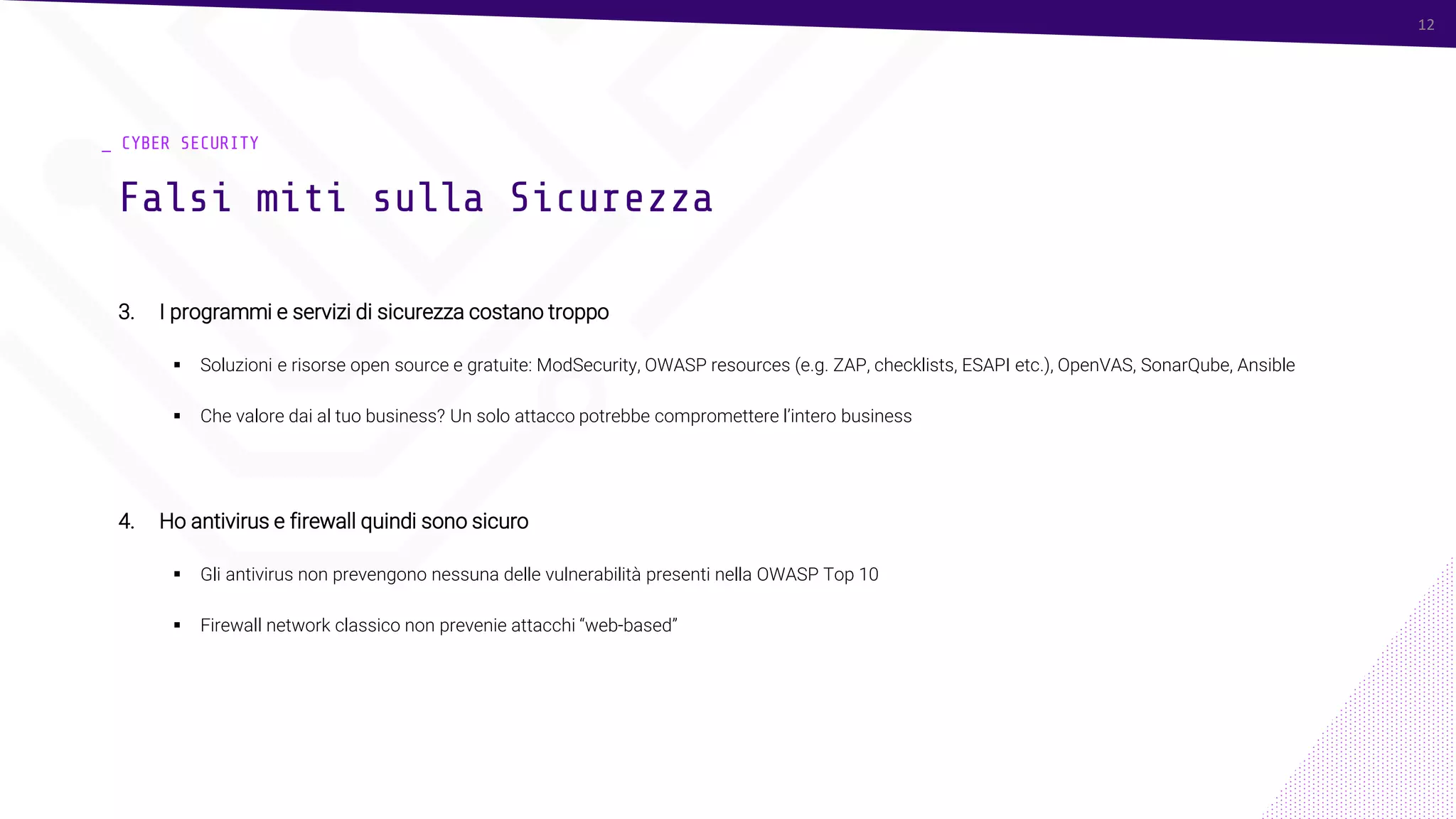 12
_ CYBER SECURITY
3. I programmi e servizi di sicurezza costano troppo
▪ Soluzioni e risorse open source e gratuite: ModSecurity, OWASP resources (e.g. ZAP, checklists, ESAPI etc.), OpenVAS, SonarQube, Ansible
▪ Che valore dai al tuo business? Un solo attacco potrebbe compromettere l’intero business
4. Ho antivirus e firewall quindi sono sicuro
▪ Gli antivirus non prevengono nessuna delle vulnerabilità presenti nella OWASP Top 10
▪ Firewall network classico non prevenie attacchi “web-based”
Falsi miti sulla Sicurezza
12
 
