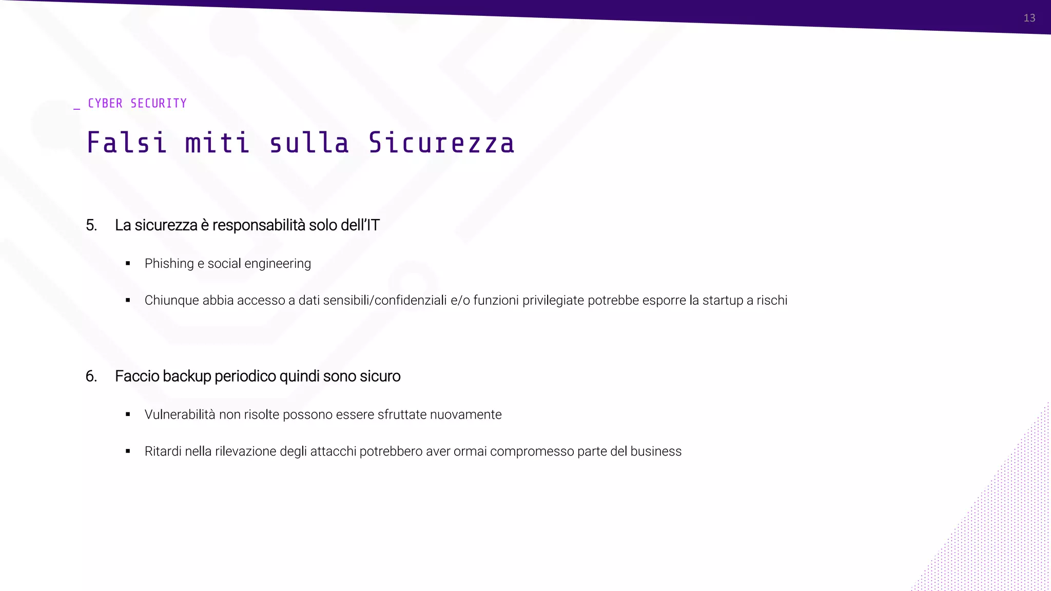 13
_ CYBER SECURITY
5. La sicurezza è responsabilità solo dell’IT
▪ Phishing e social engineering
▪ Chiunque abbia accesso a dati sensibili/confidenziali e/o funzioni privilegiate potrebbe esporre la startup a rischi
6. Faccio backup periodico quindi sono sicuro
▪ Vulnerabilità non risolte possono essere sfruttate nuovamente
▪ Ritardi nella rilevazione degli attacchi potrebbero aver ormai compromesso parte del business
Falsi miti sulla Sicurezza
13
 