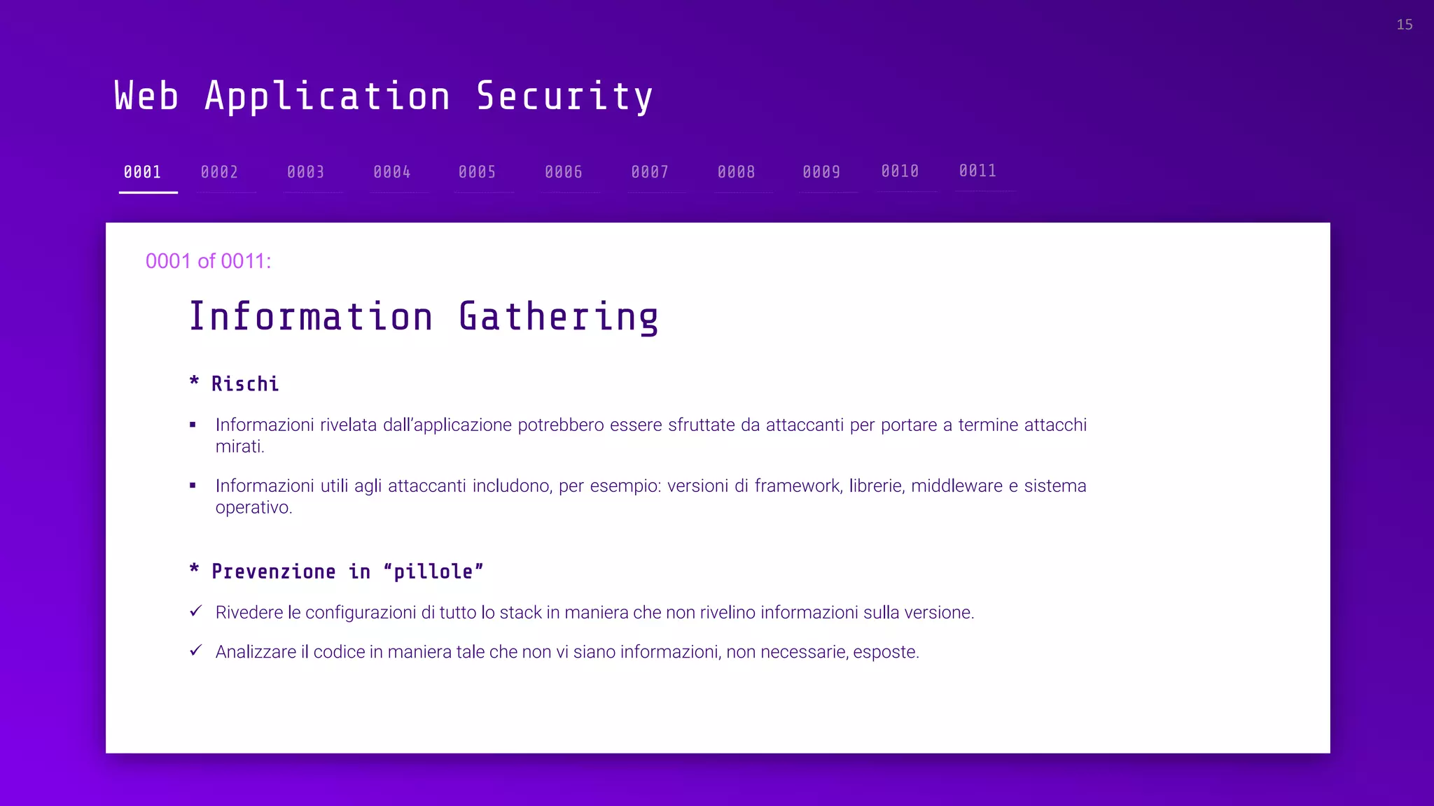 Web Application Security
0001
* Rischi
▪ Informazioni rivelata dall’applicazione potrebbero essere sfruttate da attaccanti per portare a termine attacchi
mirati.
▪ Informazioni utili agli attaccanti includono, per esempio: versioni di framework, librerie, middleware e sistema
operativo.
Information Gathering
15
* Prevenzione in “pillole”
✓ Rivedere le configurazioni di tutto lo stack in maniera che non rivelino informazioni sulla versione.
✓ Analizzare il codice in maniera tale che non vi siano informazioni, non necessarie, esposte.
 