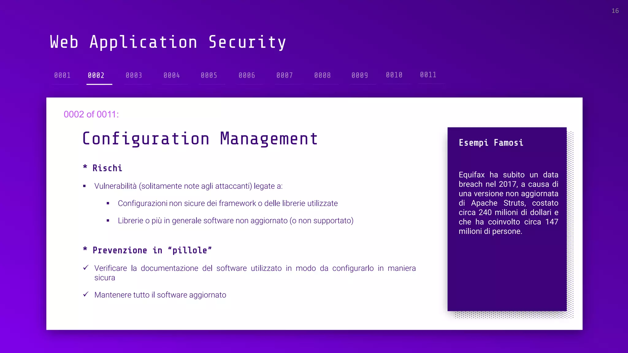 Web Application Security
0002
* Rischi
▪ Vulnerabilità (solitamente note agli attaccanti) legate a:
▪ Configurazioni non sicure dei framework o delle librerie utilizzate
▪ Librerie o più in generale software non aggiornato (o non supportato)
Configuration Management
16
Esempi Famosi
Equifax ha subito un data
breach nel 2017, a causa di
una versione non aggiornata
di Apache Struts, costato
circa 240 milioni di dollari e
che ha coinvolto circa 147
milioni di persone.
* Prevenzione in “pillole”
✓ Verificare la documentazione del software utilizzato in modo da configurarlo in maniera
sicura
✓ Mantenere tutto il software aggiornato
 