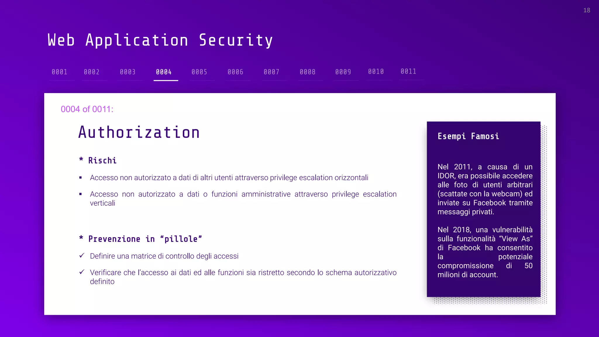 Web Application Security
* Rischi
▪ Accesso non autorizzato a dati di altri utenti attraverso privilege escalation orizzontali
▪ Accesso non autorizzato a dati o funzioni amministrative attraverso privilege escalation
verticali
Authorization
18
0004
Esempi Famosi
Nel 2011, a causa di un
IDOR, era possibile accedere
alle foto di utenti arbitrari
(scattate con la webcam) ed
inviate su Facebook tramite
messaggi privati.
Nel 2018, una vulnerabilità
sulla funzionalità “View As”
di Facebook ha consentito
la potenziale
compromissione di 50
milioni di account.
* Prevenzione in “pillole”
✓ Definire una matrice di controllo degli accessi
✓ Verificare che l’accesso ai dati ed alle funzioni sia ristretto secondo lo schema autorizzativo
definito
 