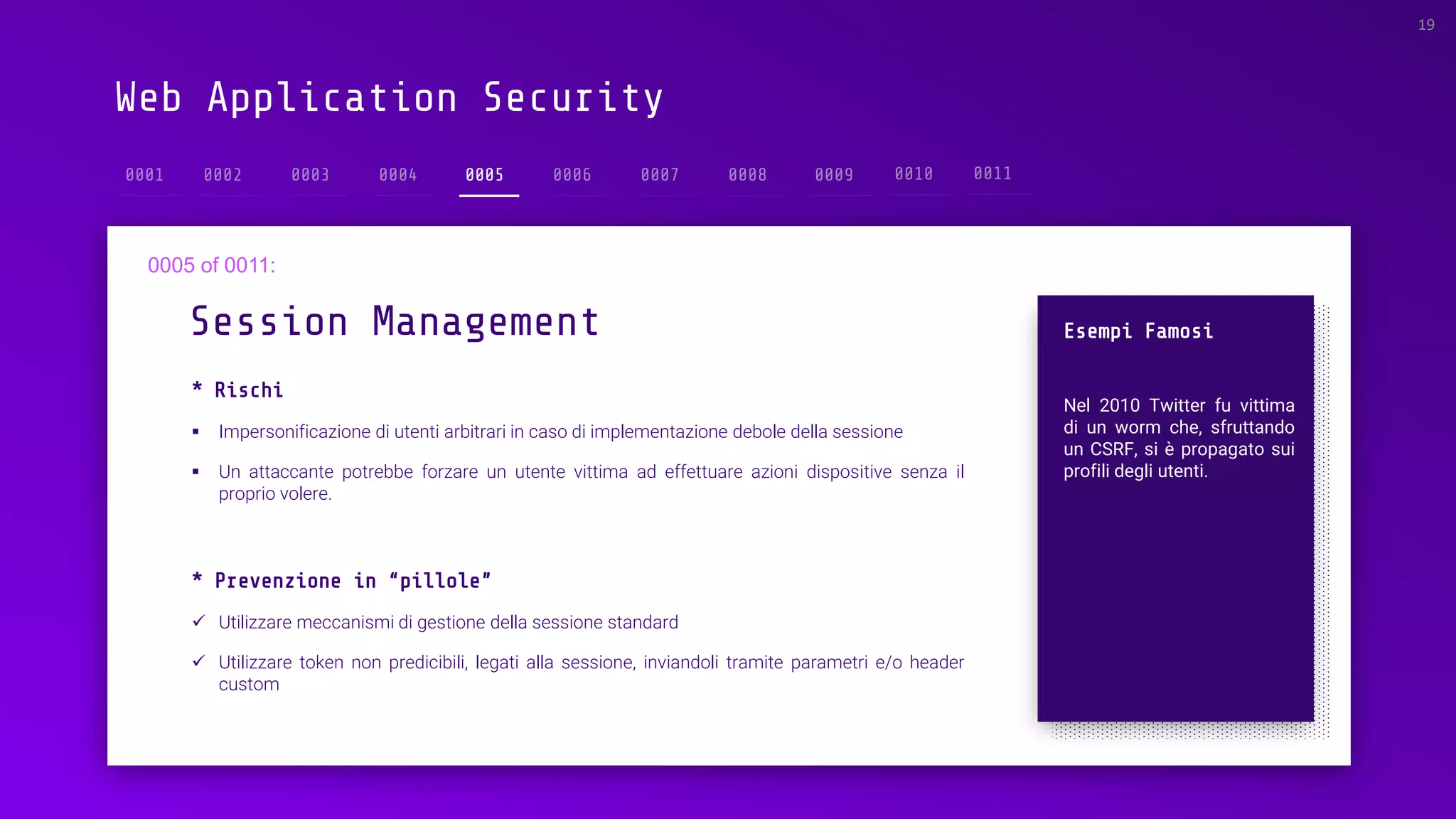 Web Application Security
* Rischi
▪ Impersonificazione di utenti arbitrari in caso di implementazione debole della sessione
▪ Un attaccante potrebbe forzare un utente vittima ad effettuare azioni dispositive senza il
proprio volere.
Session Management
19
0005
Esempi Famosi
Nel 2010 Twitter fu vittima
di un worm che, sfruttando
un CSRF, si è propagato sui
profili degli utenti.
* Prevenzione in “pillole”
✓ Utilizzare meccanismi di gestione della sessione standard
✓ Utilizzare token non predicibili, legati alla sessione, inviandoli tramite parametri e/o header
custom
 