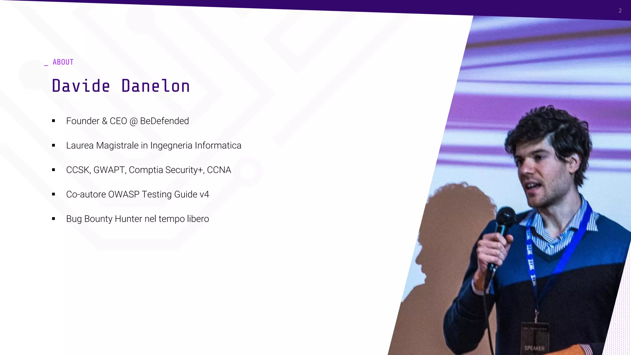 _ ABOUT
▪ Founder & CEO @ BeDefended
▪ Laurea Magistrale in Ingegneria Informatica
▪ CCSK, GWAPT, Comptia Security+, CCNA
▪ Co-autore OWASP Testing Guide v4
▪ Bug Bounty Hunter nel tempo libero
Davide Danelon
2
 