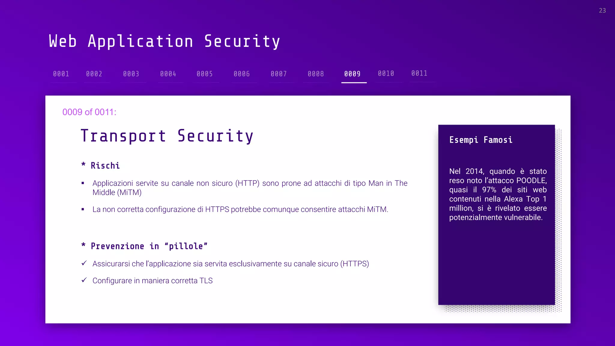 Web Application Security
Transport Security
23
0009
Esempi Famosi
Nel 2014, quando è stato
reso noto l’attacco POODLE,
quasi il 97% dei siti web
contenuti nella Alexa Top 1
million, si è rivelato essere
potenzialmente vulnerabile.
* Rischi
▪ Applicazioni servite su canale non sicuro (HTTP) sono prone ad attacchi di tipo Man in The
Middle (MiTM)
▪ La non corretta configurazione di HTTPS potrebbe comunque consentire attacchi MiTM.
* Prevenzione in “pillole”
✓ Assicurarsi che l’applicazione sia servita esclusivamente su canale sicuro (HTTPS)
✓ Configurare in maniera corretta TLS
 