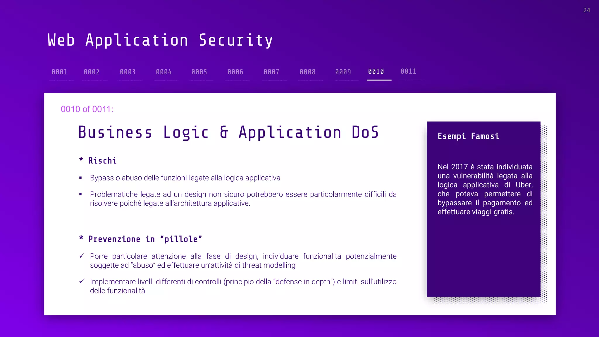 Web Application Security
* Rischi
▪ Bypass o abuso delle funzioni legate alla logica applicativa
▪ Problematiche legate ad un design non sicuro potrebbero essere particolarmente difficili da
risolvere poichè legate all’architettura applicative.
Business Logic & Application DoS
24
0010
Esempi Famosi
Nel 2017 è stata individuata
una vulnerabilità legata alla
logica applicativa di Uber,
che poteva permettere di
bypassare il pagamento ed
effettuare viaggi gratis.
* Prevenzione in “pillole”
✓ Porre particolare attenzione alla fase di design, individuare funzionalità potenzialmente
soggette ad “abuso” ed effettuare un’attività di threat modelling
✓ Implementare livelli differenti di controlli (principio della “defense in depth”) e limiti sull’utilizzo
delle funzionalità
 