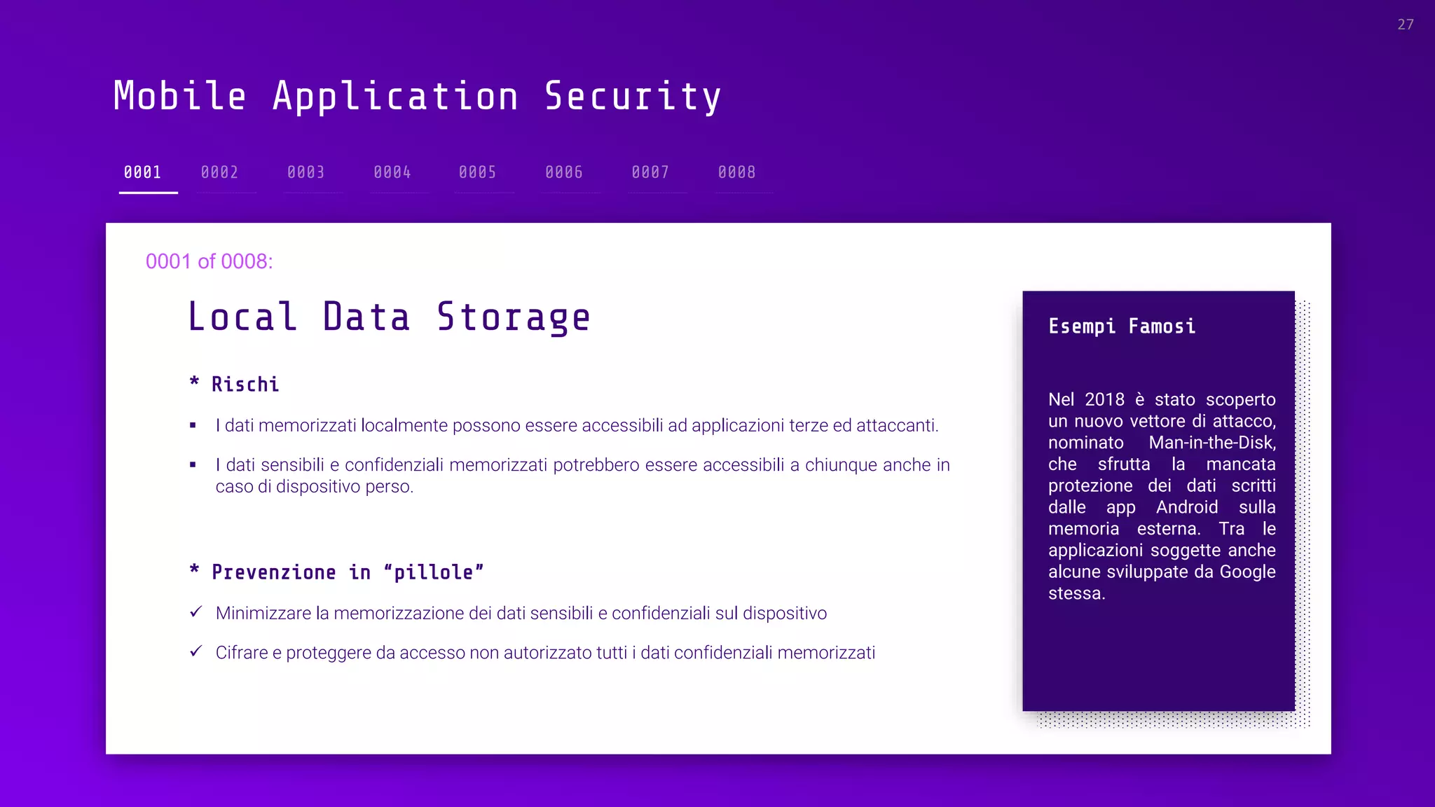 Mobile Application Security
0001
* Rischi
▪ I dati memorizzati localmente possono essere accessibili ad applicazioni terze ed attaccanti.
▪ I dati sensibili e confidenziali memorizzati potrebbero essere accessibili a chiunque anche in
caso di dispositivo perso.
Local Data Storage
27
Esempi Famosi
Nel 2018 è stato scoperto
un nuovo vettore di attacco,
nominato Man-in-the-Disk,
che sfrutta la mancata
protezione dei dati scritti
dalle app Android sulla
memoria esterna. Tra le
applicazioni soggette anche
alcune sviluppate da Google
stessa.
* Prevenzione in “pillole”
✓ Minimizzare la memorizzazione dei dati sensibili e confidenziali sul dispositivo
✓ Cifrare e proteggere da accesso non autorizzato tutti i dati confidenziali memorizzati
 