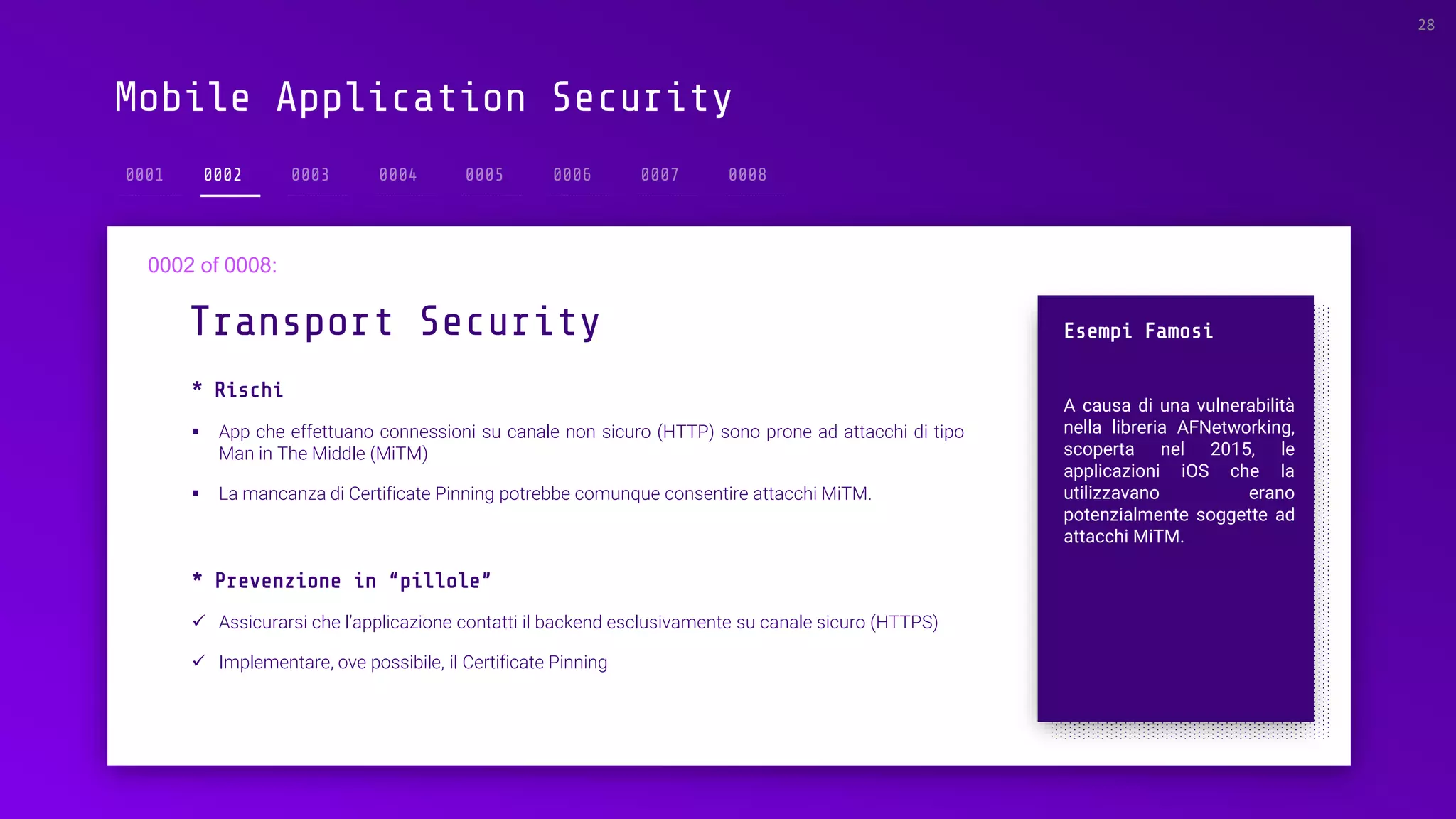 Mobile Application Security
0002
* Rischi
▪ App che effettuano connessioni su canale non sicuro (HTTP) sono prone ad attacchi di tipo
Man in The Middle (MiTM)
▪ La mancanza di Certificate Pinning potrebbe comunque consentire attacchi MiTM.
Transport Security
28
Esempi Famosi
A causa di una vulnerabilità
nella libreria AFNetworking,
scoperta nel 2015, le
applicazioni iOS che la
utilizzavano erano
potenzialmente soggette ad
attacchi MiTM.
* Prevenzione in “pillole”
✓ Assicurarsi che l’applicazione contatti il backend esclusivamente su canale sicuro (HTTPS)
✓ Implementare, ove possibile, il Certificate Pinning
 