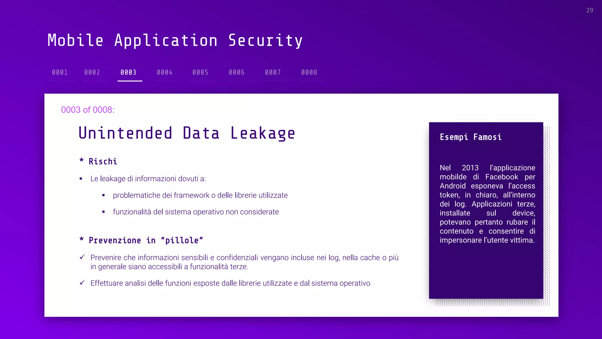Mobile Application Security
* Rischi
▪ Le leakage di informazioni dovuti a:
▪ problematiche dei framework o delle librerie utilizzate
▪ funzionalità del sistema operativo non considerate
Unintended Data Leakage
29
0003
Esempi Famosi
Nel 2013 l’applicazione
mobilde di Facebook per
Android esponeva l’access
token, in chiaro, all’interno
dei log. Applicazioni terze,
installate sul device,
potevano pertanto rubare il
contenuto e consentire di
impersonare l’utente vittima.* Prevenzione in “pillole”
✓ Prevenire che informazioni sensibili e confidenziali vengano incluse nei log, nella cache o più
in generale siano accessibili a funzionalità terze.
✓ Effettuare analisi delle funzioni esposte dalle librerie utilizzate e dal sistema operativo
 