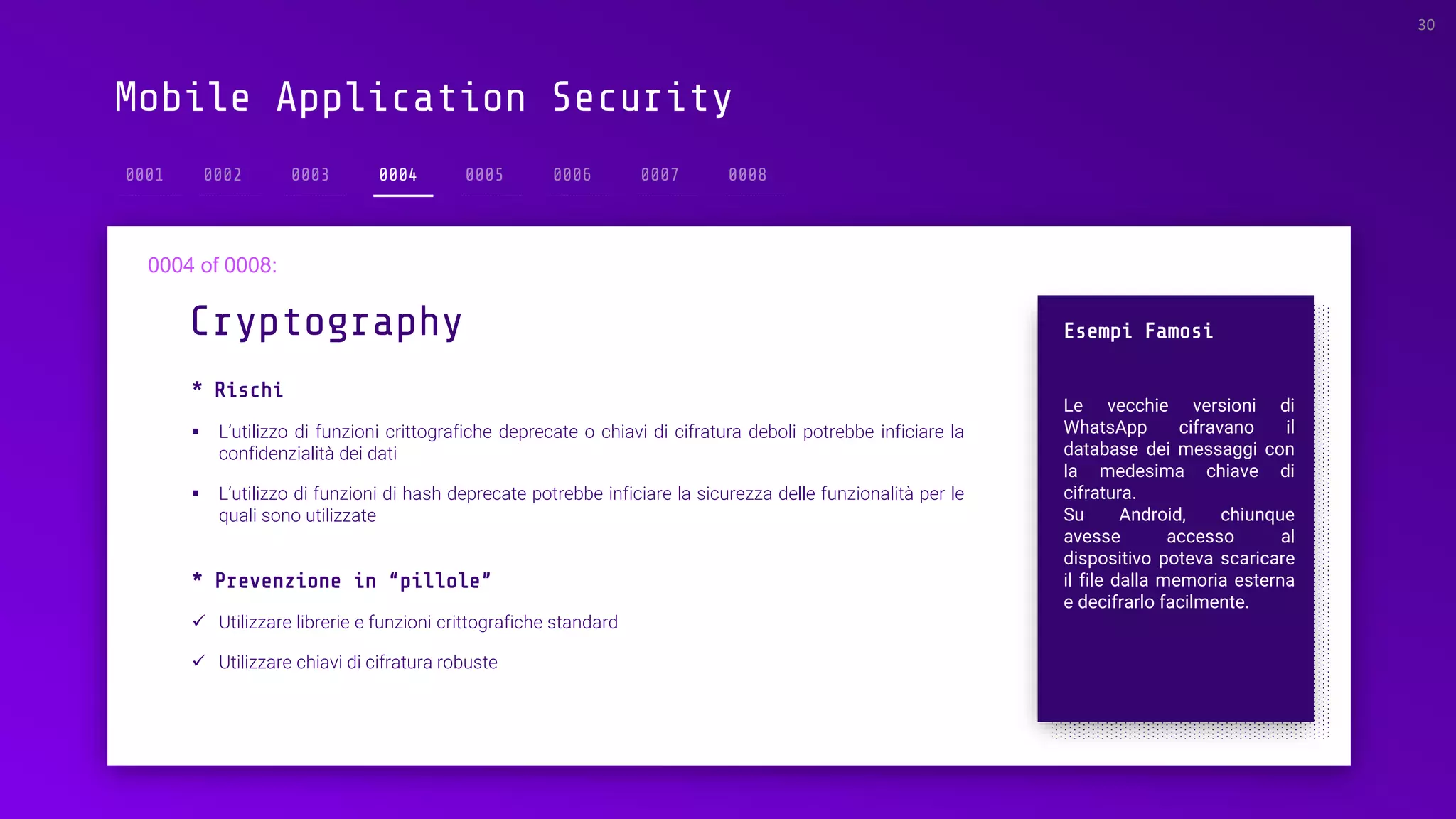 Mobile Application Security
* Rischi
▪ L’utilizzo di funzioni crittografiche deprecate o chiavi di cifratura deboli potrebbe inficiare la
confidenzialità dei dati
▪ L’utilizzo di funzioni di hash deprecate potrebbe inficiare la sicurezza delle funzionalità per le
quali sono utilizzate
Cryptography
30
0004
Esempi Famosi
Le vecchie versioni di
WhatsApp cifravano il
database dei messaggi con
la medesima chiave di
cifratura.
Su Android, chiunque
avesse accesso al
dispositivo poteva scaricare
il file dalla memoria esterna
e decifrarlo facilmente.
* Prevenzione in “pillole”
✓ Utilizzare librerie e funzioni crittografiche standard
✓ Utilizzare chiavi di cifratura robuste
 