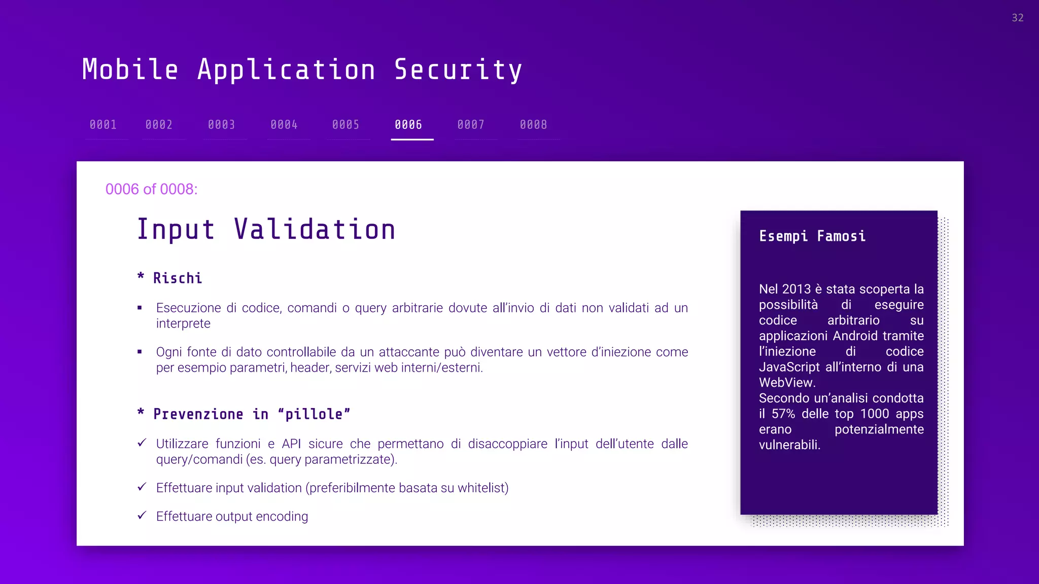 Mobile Application Security
* Rischi
▪ Esecuzione di codice, comandi o query arbitrarie dovute all’invio di dati non validati ad un
interprete
▪ Ogni fonte di dato controllabile da un attaccante può diventare un vettore d’iniezione come
per esempio parametri, header, servizi web interni/esterni.
Input Validation
32
0006
Esempi Famosi
Nel 2013 è stata scoperta la
possibilità di eseguire
codice arbitrario su
applicazioni Android tramite
l’iniezione di codice
JavaScript all’interno di una
WebView.
Secondo un’analisi condotta
il 57% delle top 1000 apps
erano potenzialmente
vulnerabili.
* Prevenzione in “pillole”
✓ Utilizzare funzioni e API sicure che permettano di disaccoppiare l’input dell’utente dalle
query/comandi (es. query parametrizzate).
✓ Effettuare input validation (preferibilmente basata su whitelist)
✓ Effettuare output encoding
 