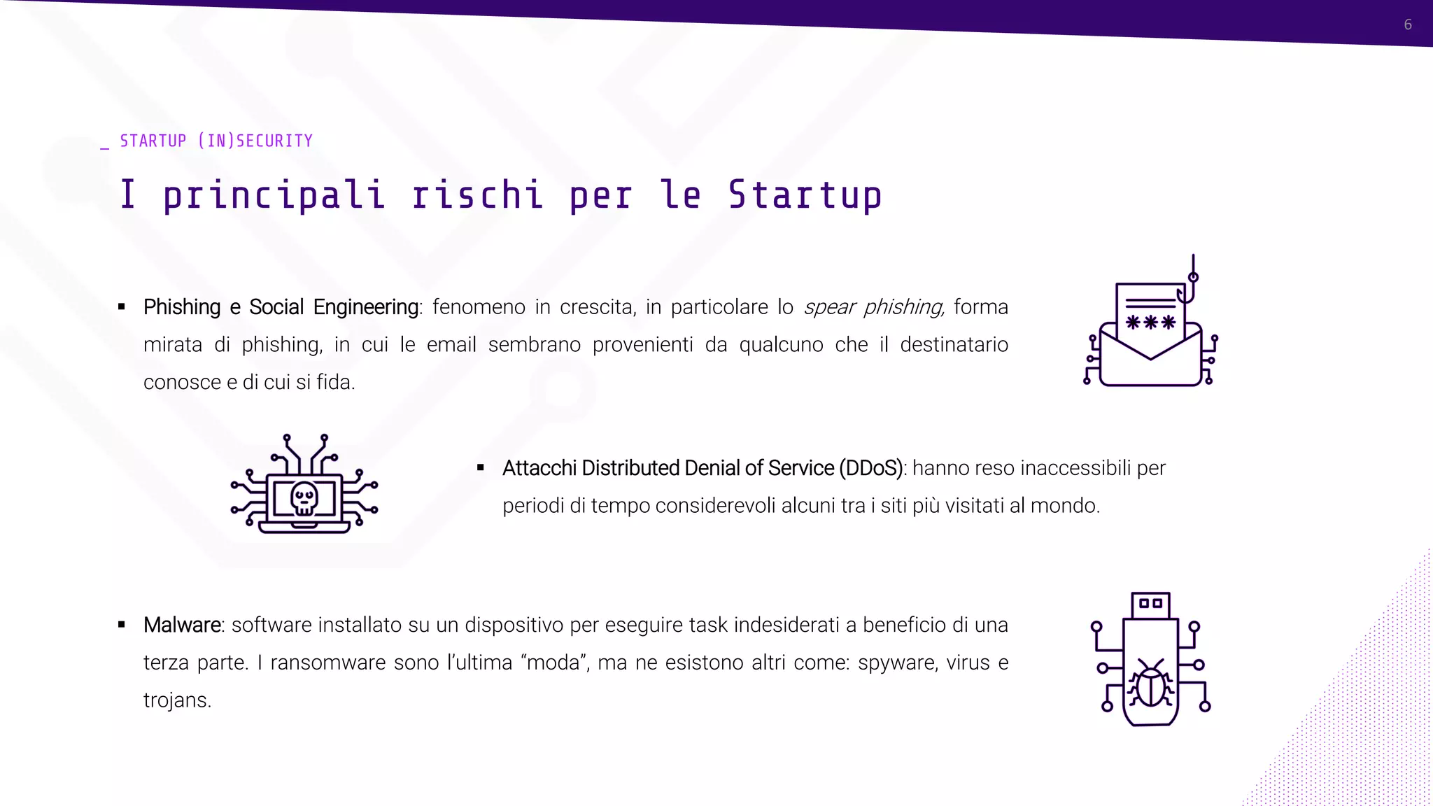 6
_ STARTUP (IN)SECURITY
▪ Phishing e Social Engineering: fenomeno in crescita, in particolare lo spear phishing, forma
mirata di phishing, in cui le email sembrano provenienti da qualcuno che il destinatario
conosce e di cui si fida.
I principali rischi per le Startup
6
▪ Attacchi Distributed Denial of Service (DDoS): hanno reso inaccessibili per
periodi di tempo considerevoli alcuni tra i siti più visitati al mondo.
▪ Malware: software installato su un dispositivo per eseguire task indesiderati a beneficio di una
terza parte. I ransomware sono l’ultima “moda”, ma ne esistono altri come: spyware, virus e
trojans.
 