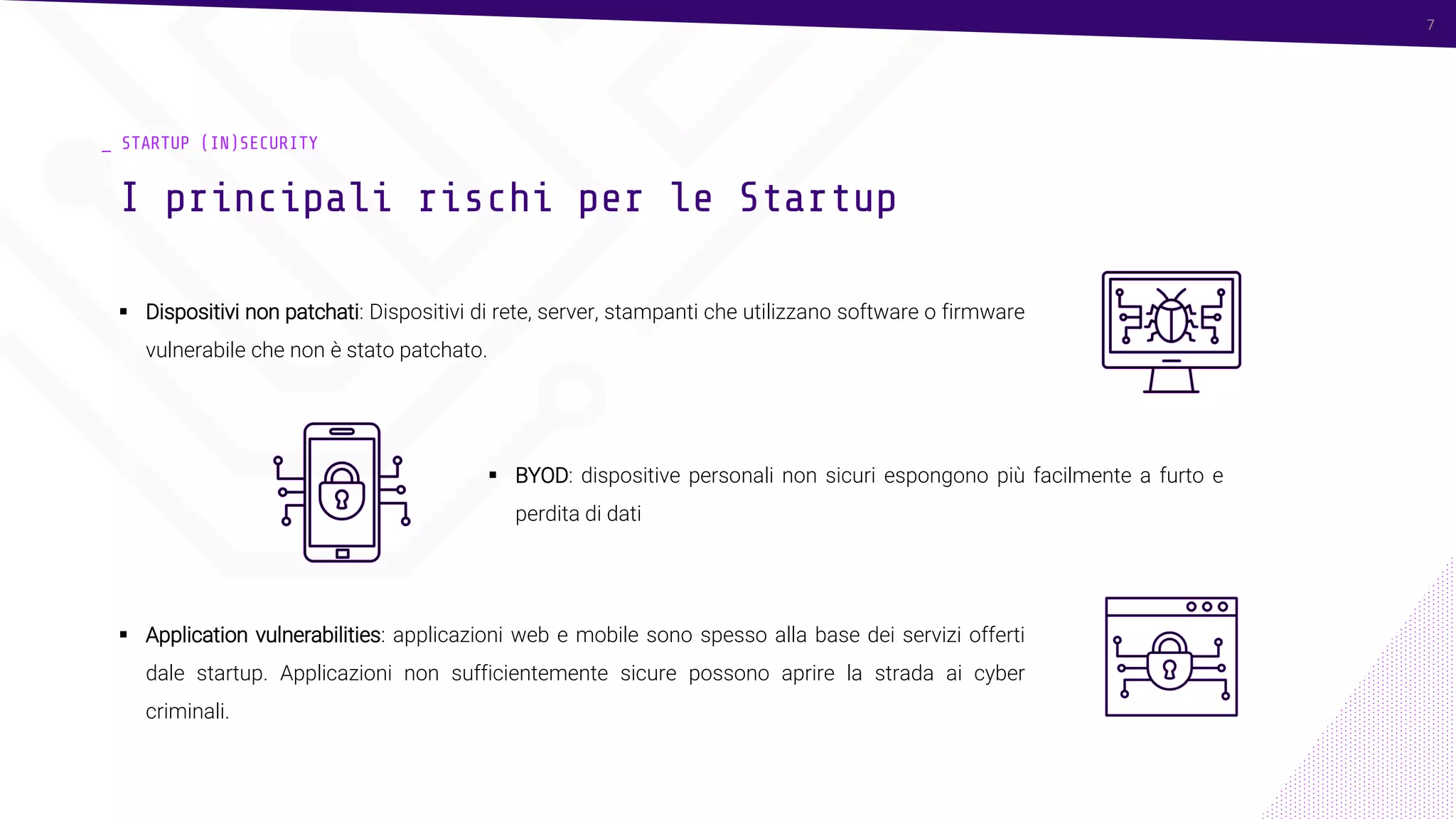 7
_ STARTUP (IN)SECURITY
▪ Dispositivi non patchati: Dispositivi di rete, server, stampanti che utilizzano software o firmware
vulnerabile che non è stato patchato.
I principali rischi per le Startup
7
▪ BYOD: dispositive personali non sicuri espongono più facilmente a furto e
perdita di dati
▪ Application vulnerabilities: applicazioni web e mobile sono spesso alla base dei servizi offerti
dale startup. Applicazioni non sufficientemente sicure possono aprire la strada ai cyber
criminali.
 