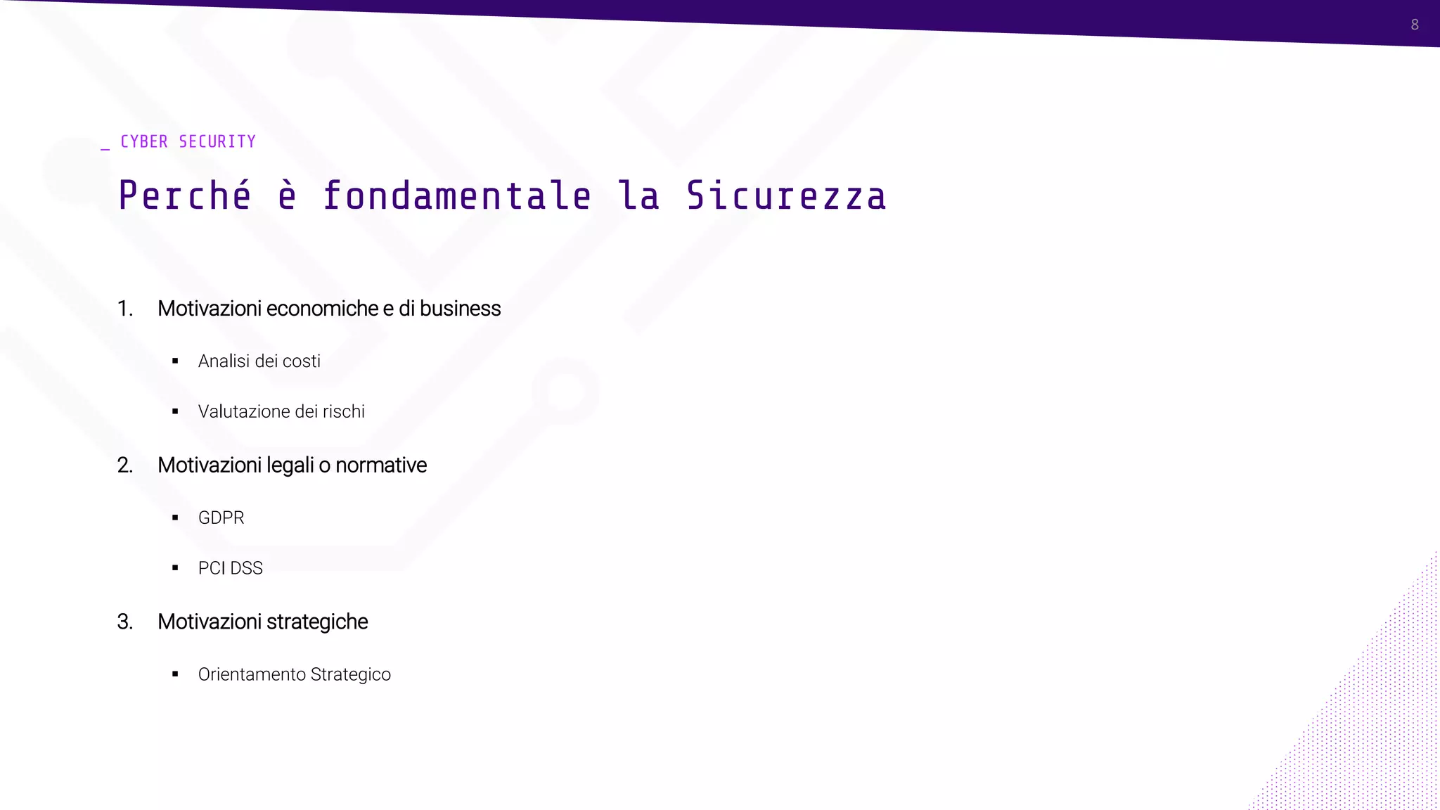 8
_ CYBER SECURITY
1. Motivazioni economiche e di business
▪ Analisi dei costi
▪ Valutazione dei rischi
2. Motivazioni legali o normative
▪ GDPR
▪ PCI DSS
3. Motivazioni strategiche
▪ Orientamento Strategico
Perché è fondamentale la Sicurezza
8
 