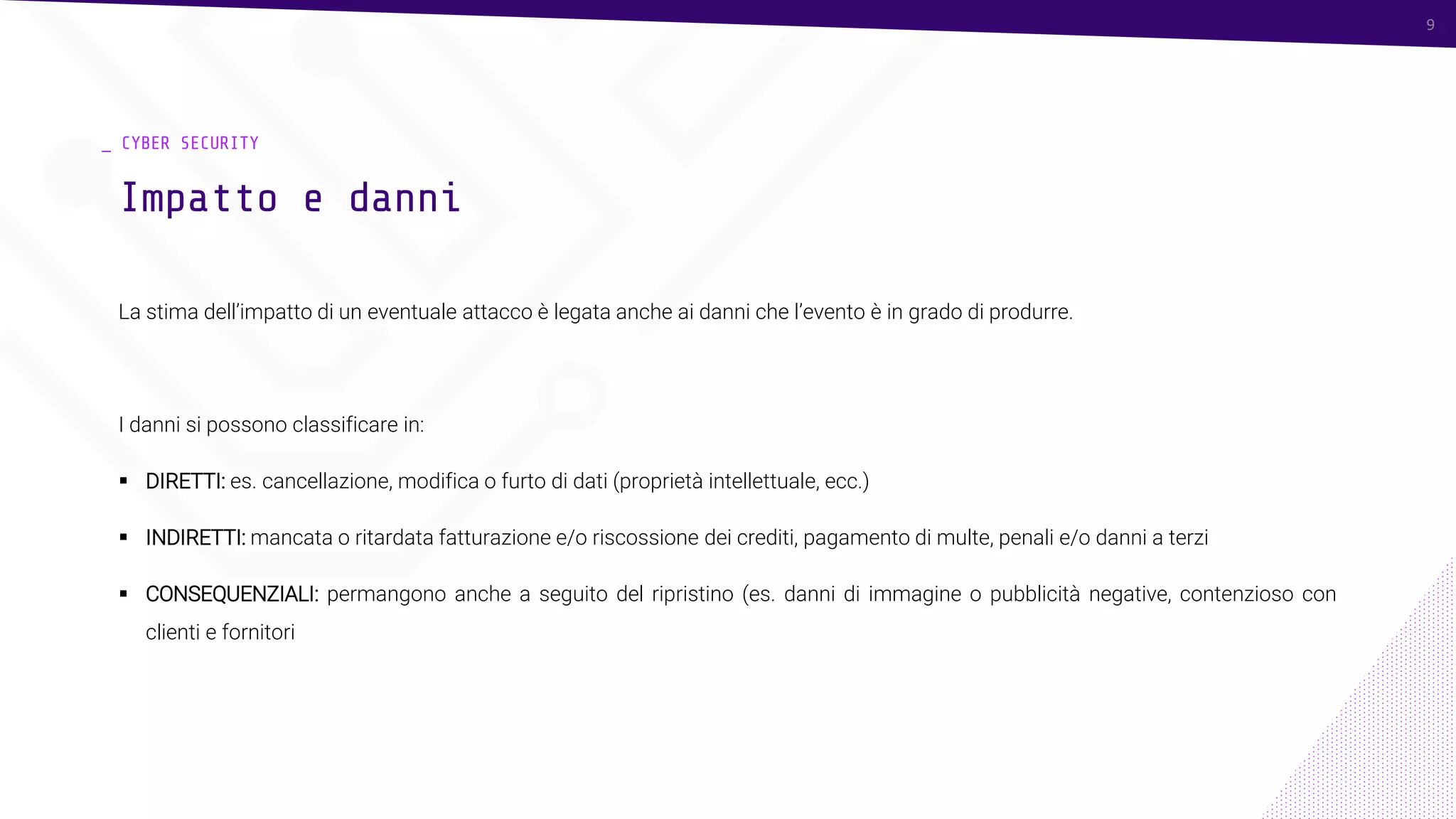 9
_ CYBER SECURITY
La stima dell’impatto di un eventuale attacco è legata anche ai danni che l’evento è in grado di produrre.
I danni si possono classificare in:
▪ DIRETTI: es. cancellazione, modifica o furto di dati (proprietà intellettuale, ecc.)
▪ INDIRETTI: mancata o ritardata fatturazione e/o riscossione dei crediti, pagamento di multe, penali e/o danni a terzi
▪ CONSEQUENZIALI: permangono anche a seguito del ripristino (es. danni di immagine o pubblicità negative, contenzioso con
clienti e fornitori
Impatto e danni
9
 