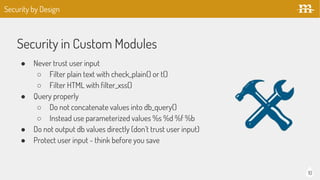 10
Security in Custom Modules
● Never trust user input
○ Filter plain text with check_plain() or t()
○ Filter HTML with filter_xss()
● Query properly
○ Do not concatenate values into db_query()
○ Instead use parameterized values %s %d %f %b
● Do not output db values directly (don’t trust user input)
● Protect user input - think before you save
Security by Design
 