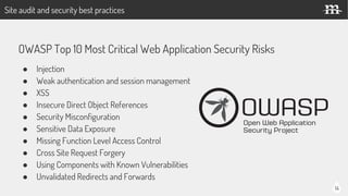 14
OWASP Top 10 Most Critical Web Application Security Risks
● Injection
● Weak authentication and session management
● XSS
● Insecure Direct Object References
● Security Misconfiguration
● Sensitive Data Exposure
● Missing Function Level Access Control
● Cross Site Request Forgery
● Using Components with Known Vulnerabilities
● Unvalidated Redirects and Forwards
Site audit and security best practices
 