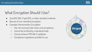 18
What Encryption Should I Use?
● Use AES, RSA, Triple DES, or other standard methods
● Beware of non-standard encryption
● Example: Homomorphic Encryption
○ Has not received wide review and acceptance
○ Cannot be certified by a standards body
○ Cannot achieve FIPS 140-2 validation
○ Compliance regulations prohibit its use
Encrypting Sensitive Data
 