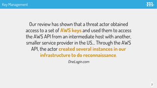 21
Our review has shown that a threat actor obtained
access to a set of AWS keys and used them to access
the AWS API from an intermediate host with another,
smaller service provider in the US... Through the AWS
API, the actor created several instances in our
infrastructure to do reconnaissance.
OneLogin.com
Key Management
 