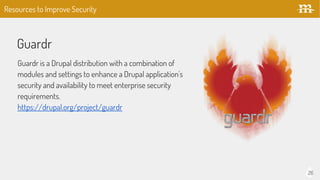 26
Guardr
Guardr is a Drupal distribution with a combination of
modules and settings to enhance a Drupal application's
security and availability to meet enterprise security
requirements.
https://drupal.org/project/guardr
Resources to Improve Security
 
