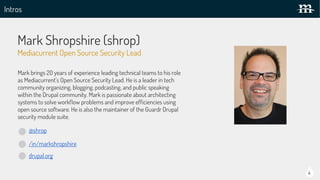 Intros
Mark Shropshire (shrop)
@shrop
/in/markshropshire
drupal.org
Mark brings 20 years of experience leading technical teams to his role
as Mediacurrent’s Open Source Security Lead. He is a leader in tech
community organizing, blogging, podcasting, and public speaking
within the Drupal community. Mark is passionate about architecting
systems to solve workflow problems and improve efficiencies using
open source software. He is also the maintainer of the Guardr Drupal
security module suite.
Mediacurrent Open Source Security Lead
4
 