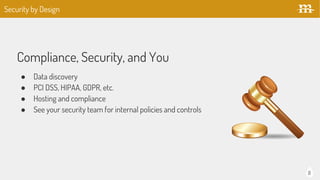 8
Compliance, Security, and You
● Data discovery
● PCI DSS, HIPAA, GDPR, etc.
● Hosting and compliance
● See your security team for internal policies and controls
Security by Design
 