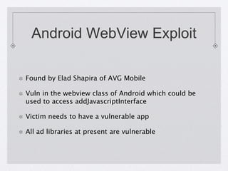 Android WebView Exploit
Found by Elad Shapira of AVG Mobile

Vuln in the webview class of Android which could be
used to access addJavascriptInterface
Victim needs to have a vulnerable app
All ad libraries at present are vulnerable

 