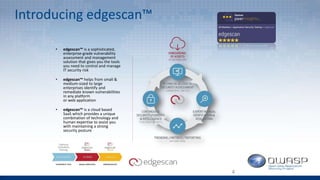 Introducing edgescan™
• edgescan™ is a sophisticated,
enterprise-grade vulnerability
assessment and management
solution that gives you the tools
you need to control and manage
IT security risk
• edgescan™ helps from small &
medium-sized to large
enterprises identify and
remediate known vulnerabilities
in any platform
or web application
• edgescan™ is a cloud based
SaaS which provides a unique
combination of technology and
human expertise to assist you
with maintaining a strong
security posture
4
 