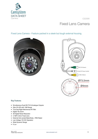 DATA SHEET
Camera
Fixed Lens Camera
CS2500
Fixed Lens Camera - Feature packed in a sleek but tough external housing.
Key Features
Simultaneous Dual HD-TVI & Analogue Outputs
20pc IR LED with 15M Range
True Day-Night Mechanical IR Filter
Digital 16x Zoom
3D Digital Noise Reduction
3.1MP 4.5mm Fixed Lens
External Anti-vandal Metal Body - IP66 Rated
Low Voltage 15V DC Operation
Wide Dynamic Range
0 Lux
www.camsystem.com 1/2
Rev. no: 00
Publish Date: 09.05.2018
 