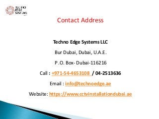 Contact Address
Techno Edge Systems LLC
Bur Dubai, Dubai, U.A.E.
P .O. Box- Dubai-116216
Call : +971-54-4653108 / 04-2513636
Email : info@technoedge.ae
Website: https://www.cctvinstallationdubai.ae
 