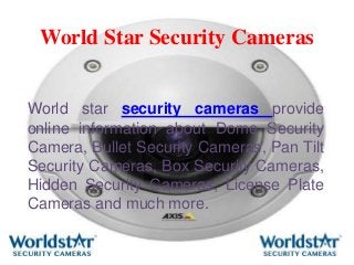 World Star Security Cameras
World star security cameras provide
online information about Dome Security
Camera, Bullet Security Cameras, Pan Tilt
Security Cameras, Box Security Cameras,
Hidden Security Cameras, License Plate
Cameras and much more.
 