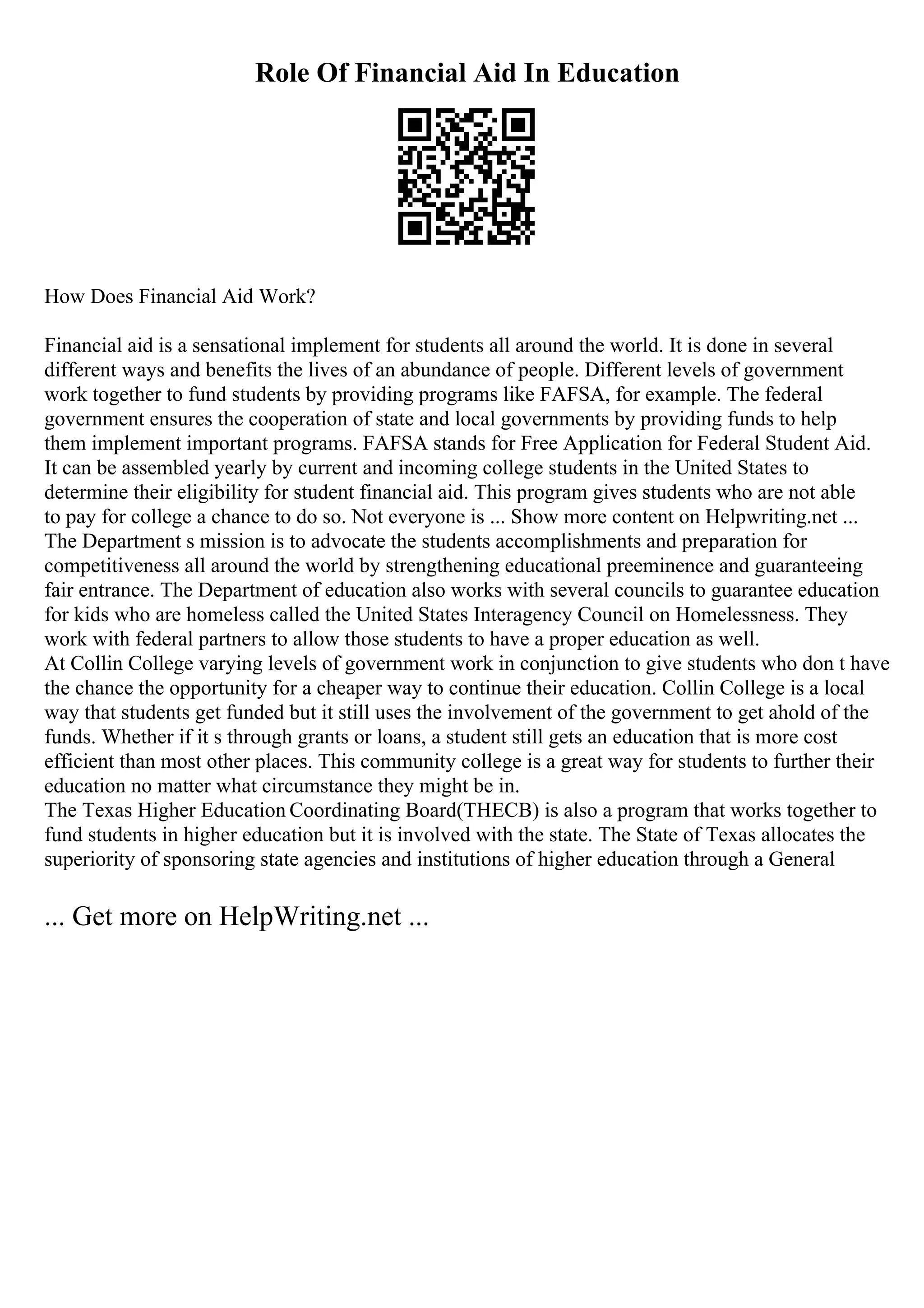 Role Of Financial Aid In Education
How Does Financial Aid Work?
Financial aid is a sensational implement for students all around the world. It is done in several
different ways and benefits the lives of an abundance of people. Different levels of government
work together to fund students by providing programs like FAFSA, for example. The federal
government ensures the cooperation of state and local governments by providing funds to help
them implement important programs. FAFSA stands for Free Application for Federal Student Aid.
It can be assembled yearly by current and incoming college students in the United States to
determine their eligibility for student financial aid. This program gives students who are not able
to pay for college a chance to do so. Not everyone is ... Show more content on Helpwriting.net ...
The Department s mission is to advocate the students accomplishments and preparation for
competitiveness all around the world by strengthening educational preeminence and guaranteeing
fair entrance. The Department of education also works with several councils to guarantee education
for kids who are homeless called the United States Interagency Council on Homelessness. They
work with federal partners to allow those students to have a proper education as well.
At Collin College varying levels of government work in conjunction to give students who don t have
the chance the opportunity for a cheaper way to continue their education. Collin College is a local
way that students get funded but it still uses the involvement of the government to get ahold of the
funds. Whether if it s through grants or loans, a student still gets an education that is more cost
efficient than most other places. This community college is a great way for students to further their
education no matter what circumstance they might be in.
The Texas Higher Education Coordinating Board(THECB) is also a program that works together to
fund students in higher education but it is involved with the state. The State of Texas allocates the
superiority of sponsoring state agencies and institutions of higher education through a General
... Get more on HelpWriting.net ...
 