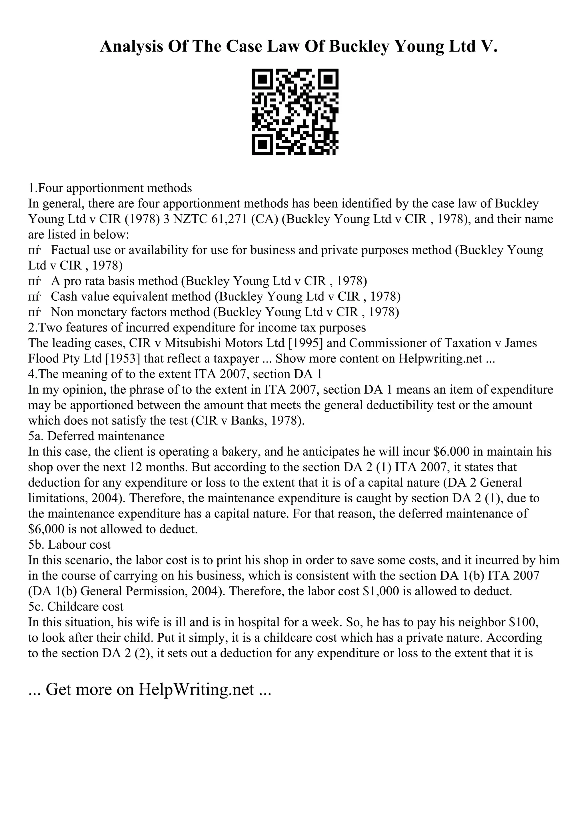 Analysis Of The Case Law Of Buckley Young Ltd V.
1.Four apportionment methods
In general, there are four apportionment methods has been identified by the case law of Buckley
Young Ltd v CIR (1978) 3 NZTC 61,271 (CA) (Buckley Young Ltd v CIR , 1978), and their name
are listed in below:
пѓ Factual use or availability for use for business and private purposes method (Buckley Young
Ltd v CIR , 1978)
пѓ A pro rata basis method (Buckley Young Ltd v CIR , 1978)
пѓ Cash value equivalent method (Buckley Young Ltd v CIR , 1978)
пѓ Non monetary factors method (Buckley Young Ltd v CIR , 1978)
2.Two features of incurred expenditure for income tax purposes
The leading cases, CIR v Mitsubishi Motors Ltd [1995] and Commissioner of Taxation v James
Flood Pty Ltd [1953] that reflect a taxpayer ... Show more content on Helpwriting.net ...
4.The meaning of to the extent ITA 2007, section DA 1
In my opinion, the phrase of to the extent in ITA 2007, section DA 1 means an item of expenditure
may be apportioned between the amount that meets the general deductibility test or the amount
which does not satisfy the test (CIR v Banks, 1978).
5a. Deferred maintenance
In this case, the client is operating a bakery, and he anticipates he will incur $6.000 in maintain his
shop over the next 12 months. But according to the section DA 2 (1) ITA 2007, it states that
deduction for any expenditure or loss to the extent that it is of a capital nature (DA 2 General
limitations, 2004). Therefore, the maintenance expenditure is caught by section DA 2 (1), due to
the maintenance expenditure has a capital nature. For that reason, the deferred maintenance of
$6,000 is not allowed to deduct.
5b. Labour cost
In this scenario, the labor cost is to print his shop in order to save some costs, and it incurred by him
in the course of carrying on his business, which is consistent with the section DA 1(b) ITA 2007
(DA 1(b) General Permission, 2004). Therefore, the labor cost $1,000 is allowed to deduct.
5c. Childcare cost
In this situation, his wife is ill and is in hospital for a week. So, he has to pay his neighbor $100,
to look after their child. Put it simply, it is a childcare cost which has a private nature. According
to the section DA 2 (2), it sets out a deduction for any expenditure or loss to the extent that it is
... Get more on HelpWriting.net ...
 