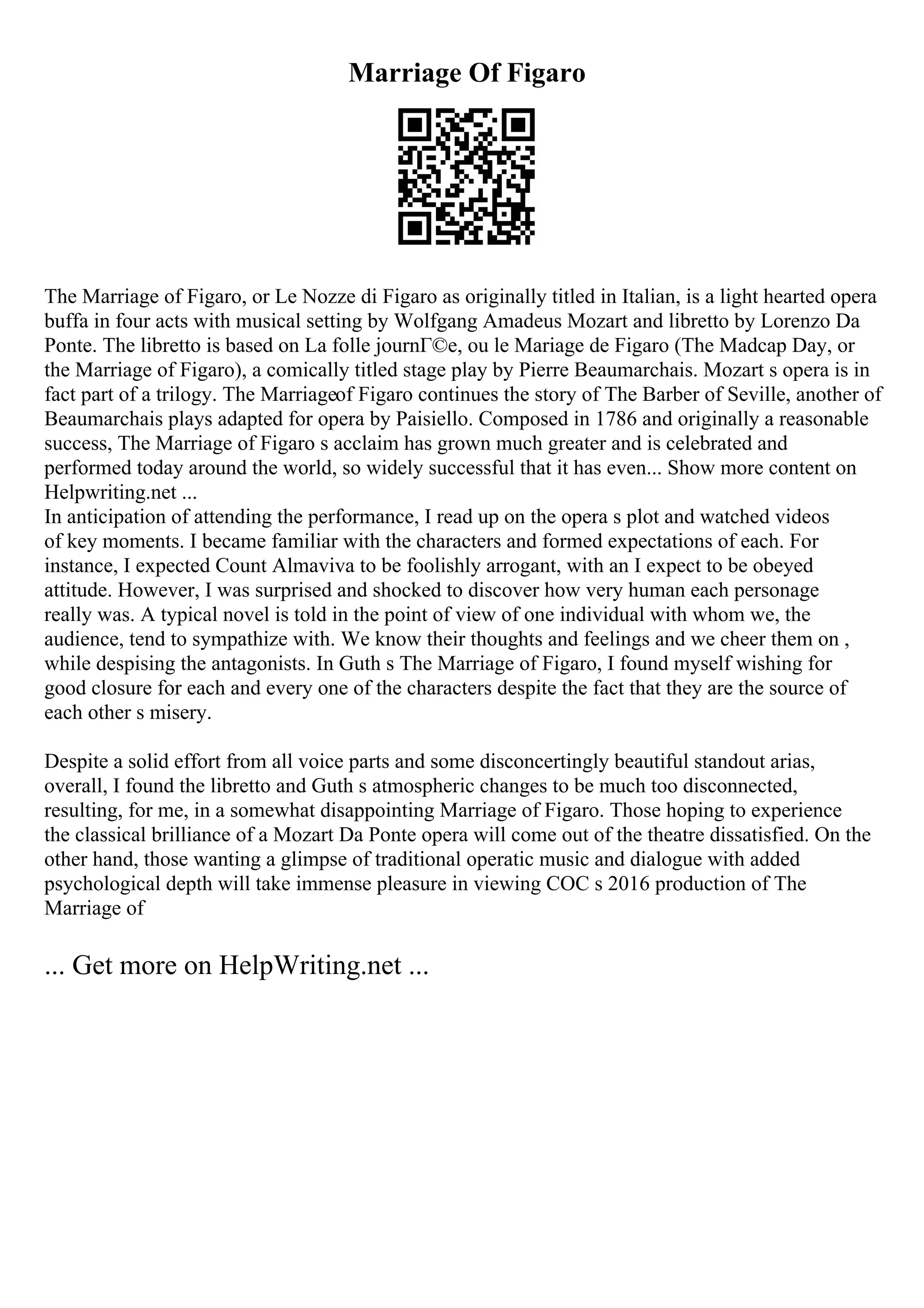 Marriage Of Figaro
The Marriage of Figaro, or Le Nozze di Figaro as originally titled in Italian, is a light hearted opera
buffa in four acts with musical setting by Wolfgang Amadeus Mozart and libretto by Lorenzo Da
Ponte. The libretto is based on La folle journГ©e, ou le Mariage de Figaro (The Madcap Day, or
the Marriage of Figaro), a comically titled stage play by Pierre Beaumarchais. Mozart s opera is in
fact part of a trilogy. The Marriageof Figaro continues the story of The Barber of Seville, another of
Beaumarchais plays adapted for opera by Paisiello. Composed in 1786 and originally a reasonable
success, The Marriage of Figaro s acclaim has grown much greater and is celebrated and
performed today around the world, so widely successful that it has even... Show more content on
Helpwriting.net ...
In anticipation of attending the performance, I read up on the opera s plot and watched videos
of key moments. I became familiar with the characters and formed expectations of each. For
instance, I expected Count Almaviva to be foolishly arrogant, with an I expect to be obeyed
attitude. However, I was surprised and shocked to discover how very human each personage
really was. A typical novel is told in the point of view of one individual with whom we, the
audience, tend to sympathize with. We know their thoughts and feelings and we cheer them on ,
while despising the antagonists. In Guth s The Marriage of Figaro, I found myself wishing for
good closure for each and every one of the characters despite the fact that they are the source of
each other s misery.
Despite a solid effort from all voice parts and some disconcertingly beautiful standout arias,
overall, I found the libretto and Guth s atmospheric changes to be much too disconnected,
resulting, for me, in a somewhat disappointing Marriage of Figaro. Those hoping to experience
the classical brilliance of a Mozart Da Ponte opera will come out of the theatre dissatisfied. On the
other hand, those wanting a glimpse of traditional operatic music and dialogue with added
psychological depth will take immense pleasure in viewing COC s 2016 production of The
Marriage of
... Get more on HelpWriting.net ...
 