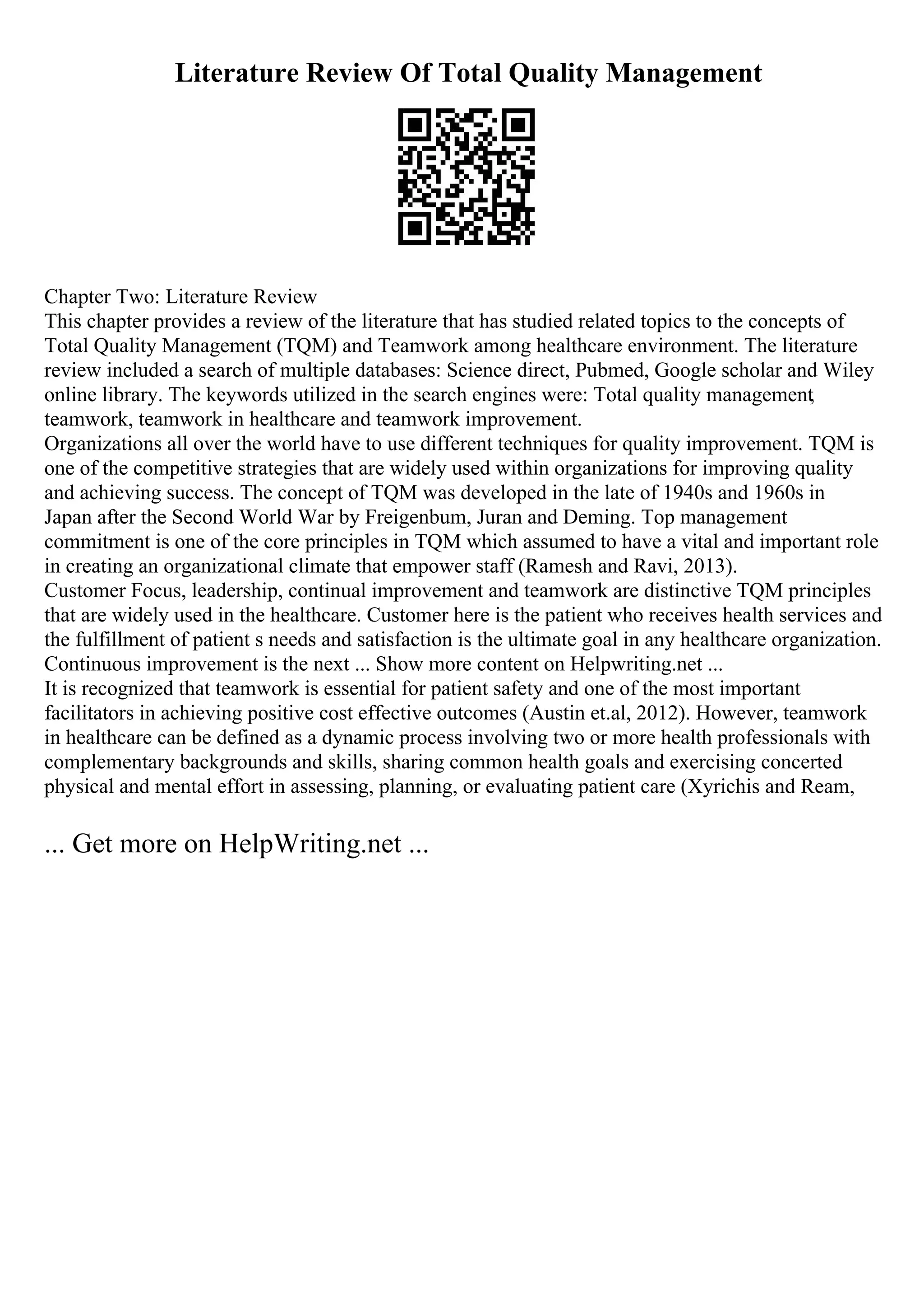 Literature Review Of Total Quality Management
Chapter Two: Literature Review
This chapter provides a review of the literature that has studied related topics to the concepts of
Total Quality Management (TQM) and Teamwork among healthcare environment. The literature
review included a search of multiple databases: Science direct, Pubmed, Google scholar and Wiley
online library. The keywords utilized in the search engines were: Total quality management,
teamwork, teamwork in healthcare and teamwork improvement.
Organizations all over the world have to use different techniques for quality improvement. TQM is
one of the competitive strategies that are widely used within organizations for improving quality
and achieving success. The concept of TQM was developed in the late of 1940s and 1960s in
Japan after the Second World War by Freigenbum, Juran and Deming. Top management
commitment is one of the core principles in TQM which assumed to have a vital and important role
in creating an organizational climate that empower staff (Ramesh and Ravi, 2013).
Customer Focus, leadership, continual improvement and teamwork are distinctive TQM principles
that are widely used in the healthcare. Customer here is the patient who receives health services and
the fulfillment of patient s needs and satisfaction is the ultimate goal in any healthcare organization.
Continuous improvement is the next ... Show more content on Helpwriting.net ...
It is recognized that teamwork is essential for patient safety and one of the most important
facilitators in achieving positive cost effective outcomes (Austin et.al, 2012). However, teamwork
in healthcare can be defined as a dynamic process involving two or more health professionals with
complementary backgrounds and skills, sharing common health goals and exercising concerted
physical and mental effort in assessing, planning, or evaluating patient care (Xyrichis and Ream,
... Get more on HelpWriting.net ...
 