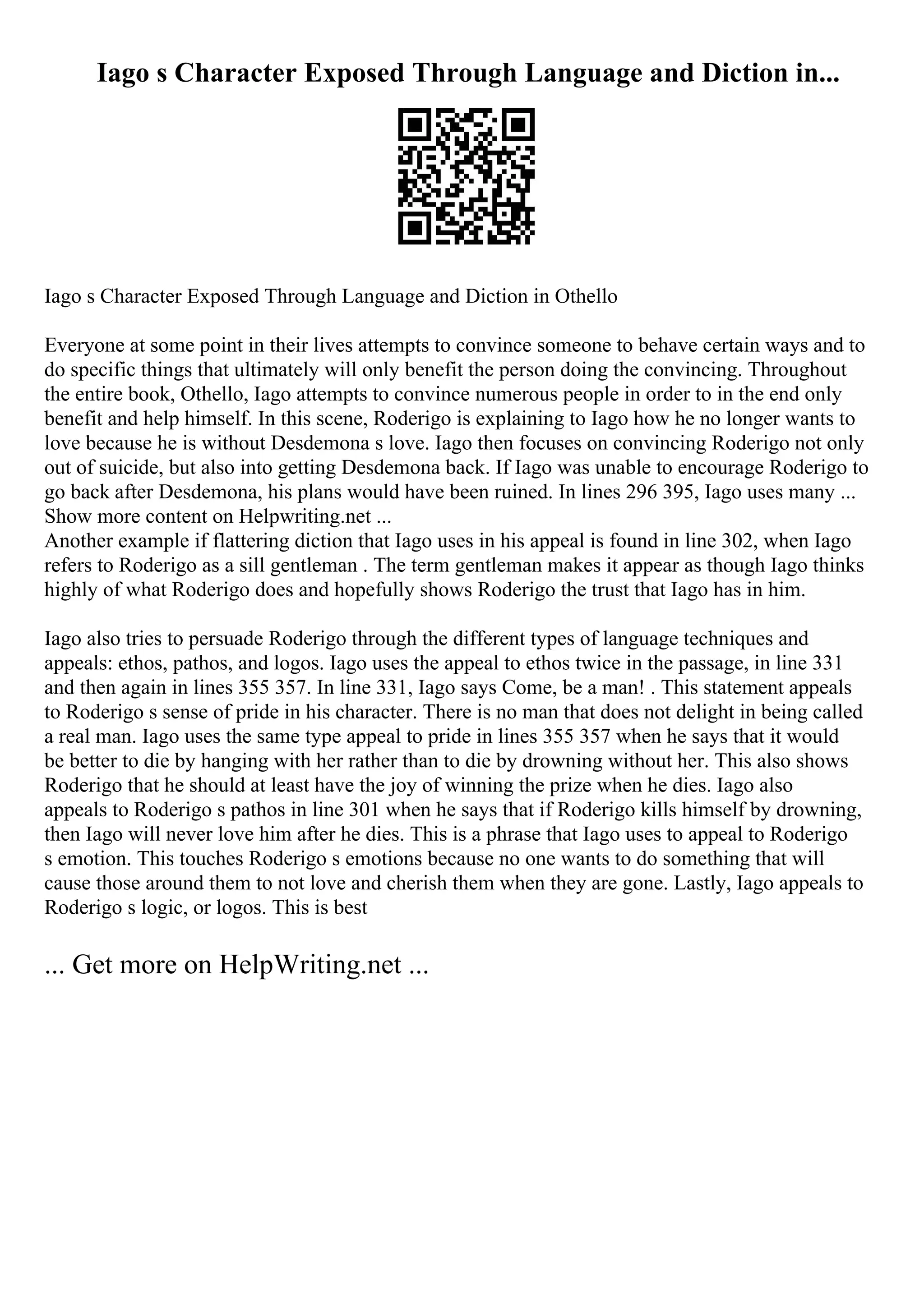 Iago s Character Exposed Through Language and Diction in...
Iago s Character Exposed Through Language and Diction in Othello
Everyone at some point in their lives attempts to convince someone to behave certain ways and to
do specific things that ultimately will only benefit the person doing the convincing. Throughout
the entire book, Othello, Iago attempts to convince numerous people in order to in the end only
benefit and help himself. In this scene, Roderigo is explaining to Iago how he no longer wants to
love because he is without Desdemona s love. Iago then focuses on convincing Roderigo not only
out of suicide, but also into getting Desdemona back. If Iago was unable to encourage Roderigo to
go back after Desdemona, his plans would have been ruined. In lines 296 395, Iago uses many ...
Show more content on Helpwriting.net ...
Another example if flattering diction that Iago uses in his appeal is found in line 302, when Iago
refers to Roderigo as a sill gentleman . The term gentleman makes it appear as though Iago thinks
highly of what Roderigo does and hopefully shows Roderigo the trust that Iago has in him.
Iago also tries to persuade Roderigo through the different types of language techniques and
appeals: ethos, pathos, and logos. Iago uses the appeal to ethos twice in the passage, in line 331
and then again in lines 355 357. In line 331, Iago says Come, be a man! . This statement appeals
to Roderigo s sense of pride in his character. There is no man that does not delight in being called
a real man. Iago uses the same type appeal to pride in lines 355 357 when he says that it would
be better to die by hanging with her rather than to die by drowning without her. This also shows
Roderigo that he should at least have the joy of winning the prize when he dies. Iago also
appeals to Roderigo s pathos in line 301 when he says that if Roderigo kills himself by drowning,
then Iago will never love him after he dies. This is a phrase that Iago uses to appeal to Roderigo
s emotion. This touches Roderigo s emotions because no one wants to do something that will
cause those around them to not love and cherish them when they are gone. Lastly, Iago appeals to
Roderigo s logic, or logos. This is best
... Get more on HelpWriting.net ...
 