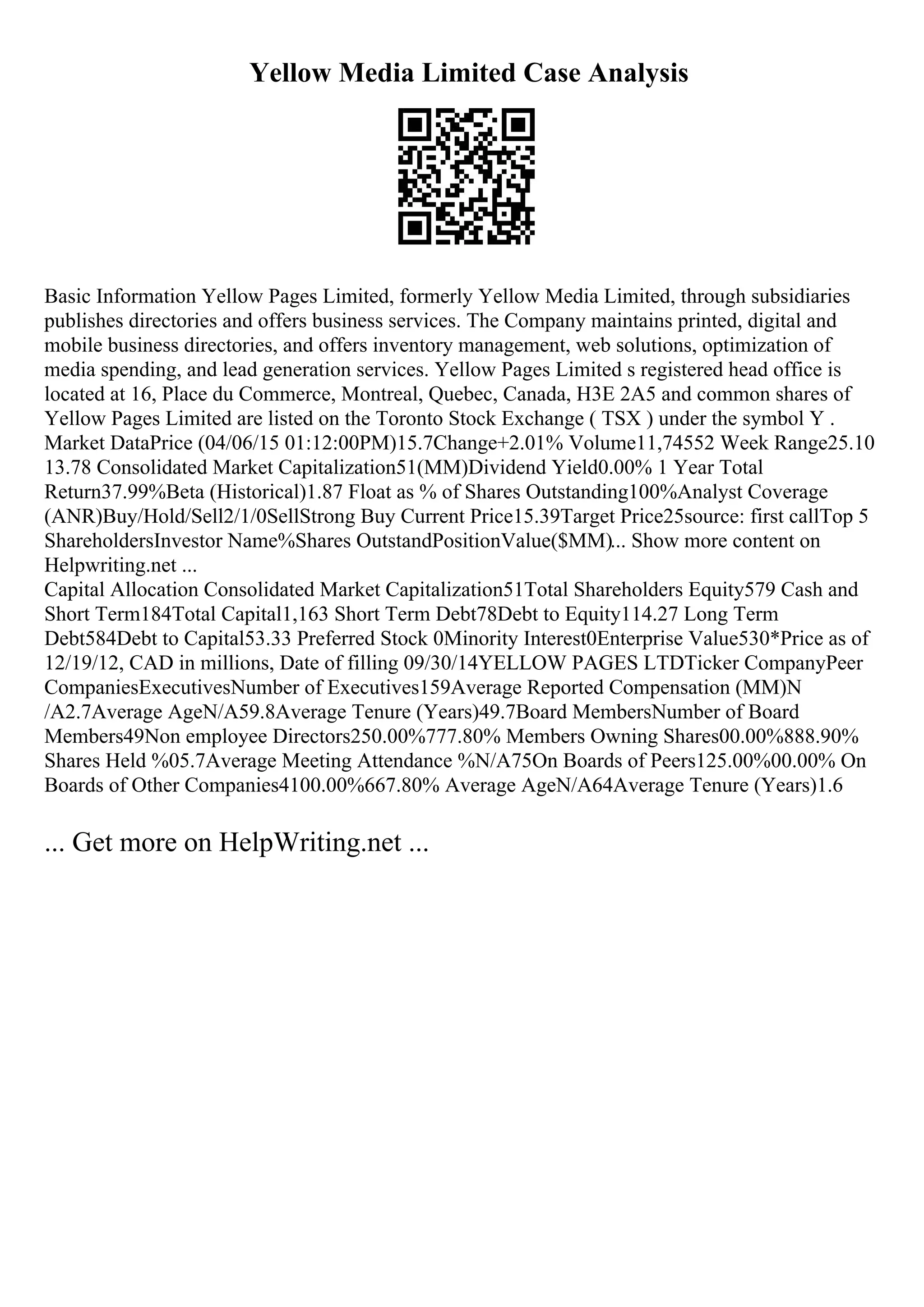 Yellow Media Limited Case Analysis
Basic Information Yellow Pages Limited, formerly Yellow Media Limited, through subsidiaries
publishes directories and offers business services. The Company maintains printed, digital and
mobile business directories, and offers inventory management, web solutions, optimization of
media spending, and lead generation services. Yellow Pages Limited s registered head office is
located at 16, Place du Commerce, Montreal, Quebec, Canada, H3E 2A5 and common shares of
Yellow Pages Limited are listed on the Toronto Stock Exchange ( TSX ) under the symbol Y .
Market DataPrice (04/06/15 01:12:00PM)15.7Change+2.01% Volume11,74552 Week Range25.10
13.78 Consolidated Market Capitalization51(MM)Dividend Yield0.00% 1 Year Total
Return37.99%Beta (Historical)1.87 Float as % of Shares Outstanding100%Analyst Coverage
(ANR)Buy/Hold/Sell2/1/0SellStrong Buy Current Price15.39Target Price25source: first callTop 5
ShareholdersInvestor Name%Shares OutstandPositionValue($MM)... Show more content on
Helpwriting.net ...
Capital Allocation Consolidated Market Capitalization51Total Shareholders Equity579 Cash and
Short Term184Total Capital1,163 Short Term Debt78Debt to Equity114.27 Long Term
Debt584Debt to Capital53.33 Preferred Stock 0Minority Interest0Enterprise Value530*Price as of
12/19/12, CAD in millions, Date of filling 09/30/14YELLOW PAGES LTDTicker CompanyPeer
CompaniesExecutivesNumber of Executives159Average Reported Compensation (MM)N
/A2.7Average AgeN/A59.8Average Tenure (Years)49.7Board MembersNumber of Board
Members49Non employee Directors250.00%777.80% Members Owning Shares00.00%888.90%
Shares Held %05.7Average Meeting Attendance %N/A75On Boards of Peers125.00%00.00% On
Boards of Other Companies4100.00%667.80% Average AgeN/A64Average Tenure (Years)1.6
... Get more on HelpWriting.net ...
 