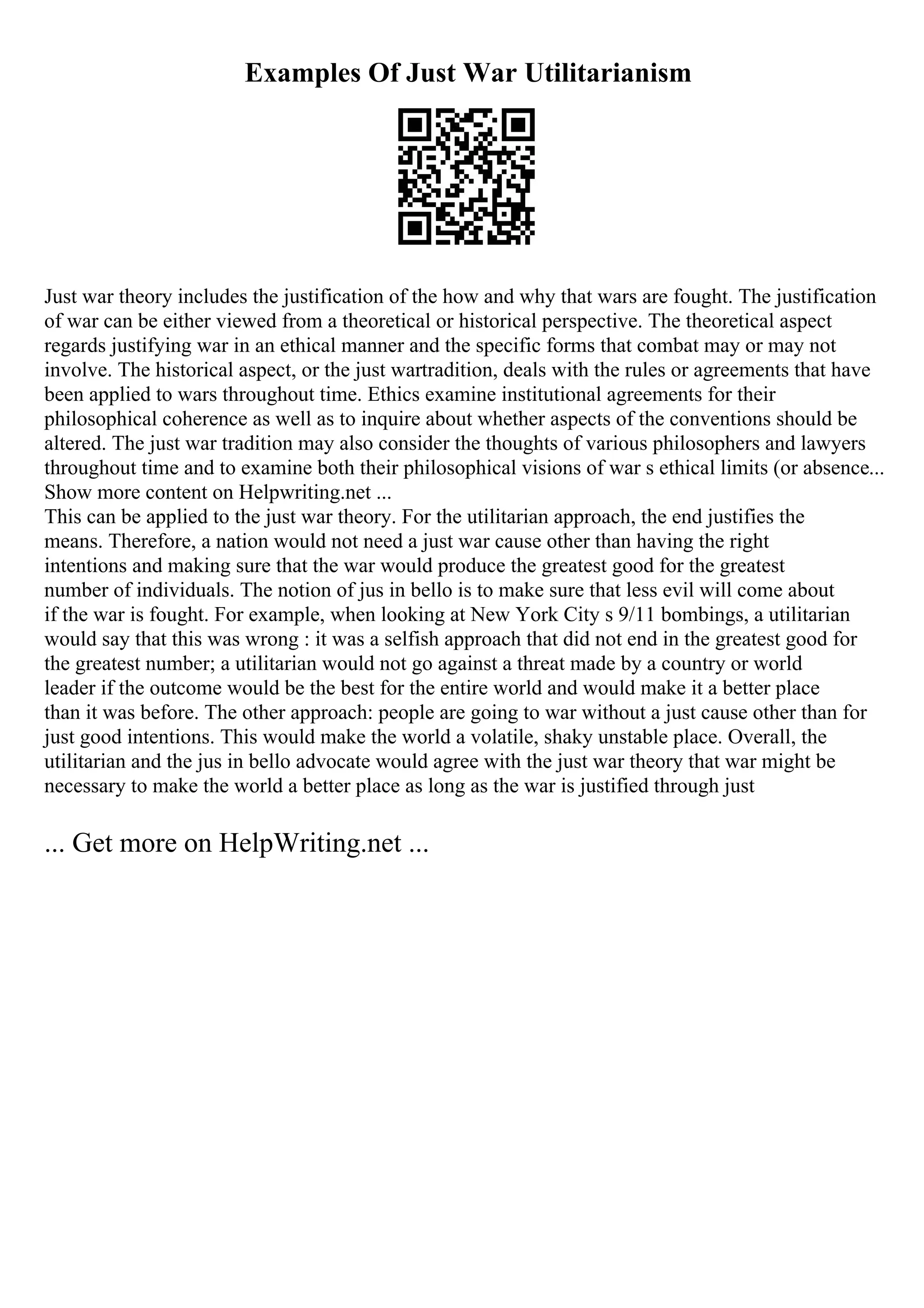 Examples Of Just War Utilitarianism
Just war theory includes the justification of the how and why that wars are fought. The justification
of war can be either viewed from a theoretical or historical perspective. The theoretical aspect
regards justifying war in an ethical manner and the specific forms that combat may or may not
involve. The historical aspect, or the just wartradition, deals with the rules or agreements that have
been applied to wars throughout time. Ethics examine institutional agreements for their
philosophical coherence as well as to inquire about whether aspects of the conventions should be
altered. The just war tradition may also consider the thoughts of various philosophers and lawyers
throughout time and to examine both their philosophical visions of war s ethical limits (or absence...
Show more content on Helpwriting.net ...
This can be applied to the just war theory. For the utilitarian approach, the end justifies the
means. Therefore, a nation would not need a just war cause other than having the right
intentions and making sure that the war would produce the greatest good for the greatest
number of individuals. The notion of jus in bello is to make sure that less evil will come about
if the war is fought. For example, when looking at New York City s 9/11 bombings, a utilitarian
would say that this was wrong : it was a selfish approach that did not end in the greatest good for
the greatest number; a utilitarian would not go against a threat made by a country or world
leader if the outcome would be the best for the entire world and would make it a better place
than it was before. The other approach: people are going to war without a just cause other than for
just good intentions. This would make the world a volatile, shaky unstable place. Overall, the
utilitarian and the jus in bello advocate would agree with the just war theory that war might be
necessary to make the world a better place as long as the war is justified through just
... Get more on HelpWriting.net ...
 