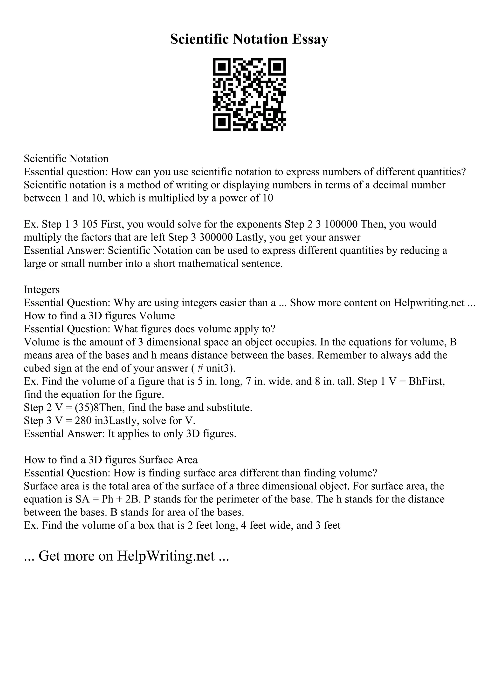 Scientific Notation Essay
Scientific Notation
Essential question: How can you use scientific notation to express numbers of different quantities?
Scientific notation is a method of writing or displaying numbers in terms of a decimal number
between 1 and 10, which is multiplied by a power of 10
Ex. Step 1 3 105 First, you would solve for the exponents Step 2 3 100000 Then, you would
multiply the factors that are left Step 3 300000 Lastly, you get your answer
Essential Answer: Scientific Notation can be used to express different quantities by reducing a
large or small number into a short mathematical sentence.
Integers
Essential Question: Why are using integers easier than a ... Show more content on Helpwriting.net ...
How to find a 3D figures Volume
Essential Question: What figures does volume apply to?
Volume is the amount of 3 dimensional space an object occupies. In the equations for volume, B
means area of the bases and h means distance between the bases. Remember to always add the
cubed sign at the end of your answer ( # unit3).
Ex. Find the volume of a figure that is 5 in. long, 7 in. wide, and 8 in. tall. Step 1 V = BhFirst,
find the equation for the figure.
Step 2 V = (35)8Then, find the base and substitute.
Step 3 V = 280 in3Lastly, solve for V.
Essential Answer: It applies to only 3D figures.
How to find a 3D figures Surface Area
Essential Question: How is finding surface area different than finding volume?
Surface area is the total area of the surface of a three dimensional object. For surface area, the
equation is SA = Ph + 2B. P stands for the perimeter of the base. The h stands for the distance
between the bases. B stands for area of the bases.
Ex. Find the volume of a box that is 2 feet long, 4 feet wide, and 3 feet
... Get more on HelpWriting.net ...
 