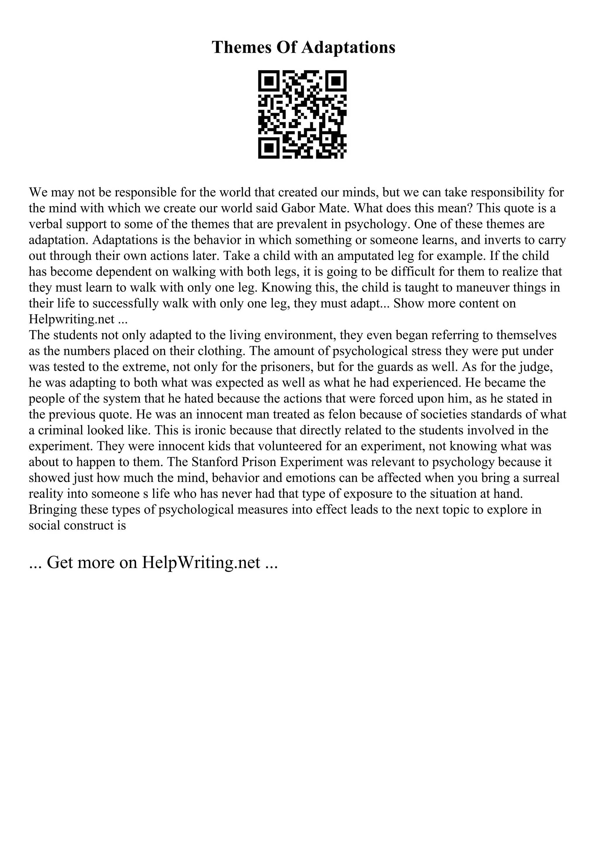 Themes Of Adaptations
We may not be responsible for the world that created our minds, but we can take responsibility for
the mind with which we create our world said Gabor Mate. What does this mean? This quote is a
verbal support to some of the themes that are prevalent in psychology. One of these themes are
adaptation. Adaptations is the behavior in which something or someone learns, and inverts to carry
out through their own actions later. Take a child with an amputated leg for example. If the child
has become dependent on walking with both legs, it is going to be difficult for them to realize that
they must learn to walk with only one leg. Knowing this, the child is taught to maneuver things in
their life to successfully walk with only one leg, they must adapt... Show more content on
Helpwriting.net ...
The students not only adapted to the living environment, they even began referring to themselves
as the numbers placed on their clothing. The amount of psychological stress they were put under
was tested to the extreme, not only for the prisoners, but for the guards as well. As for the judge,
he was adapting to both what was expected as well as what he had experienced. He became the
people of the system that he hated because the actions that were forced upon him, as he stated in
the previous quote. He was an innocent man treated as felon because of societies standards of what
a criminal looked like. This is ironic because that directly related to the students involved in the
experiment. They were innocent kids that volunteered for an experiment, not knowing what was
about to happen to them. The Stanford Prison Experiment was relevant to psychology because it
showed just how much the mind, behavior and emotions can be affected when you bring a surreal
reality into someone s life who has never had that type of exposure to the situation at hand.
Bringing these types of psychological measures into effect leads to the next topic to explore in
social construct is
... Get more on HelpWriting.net ...
 
