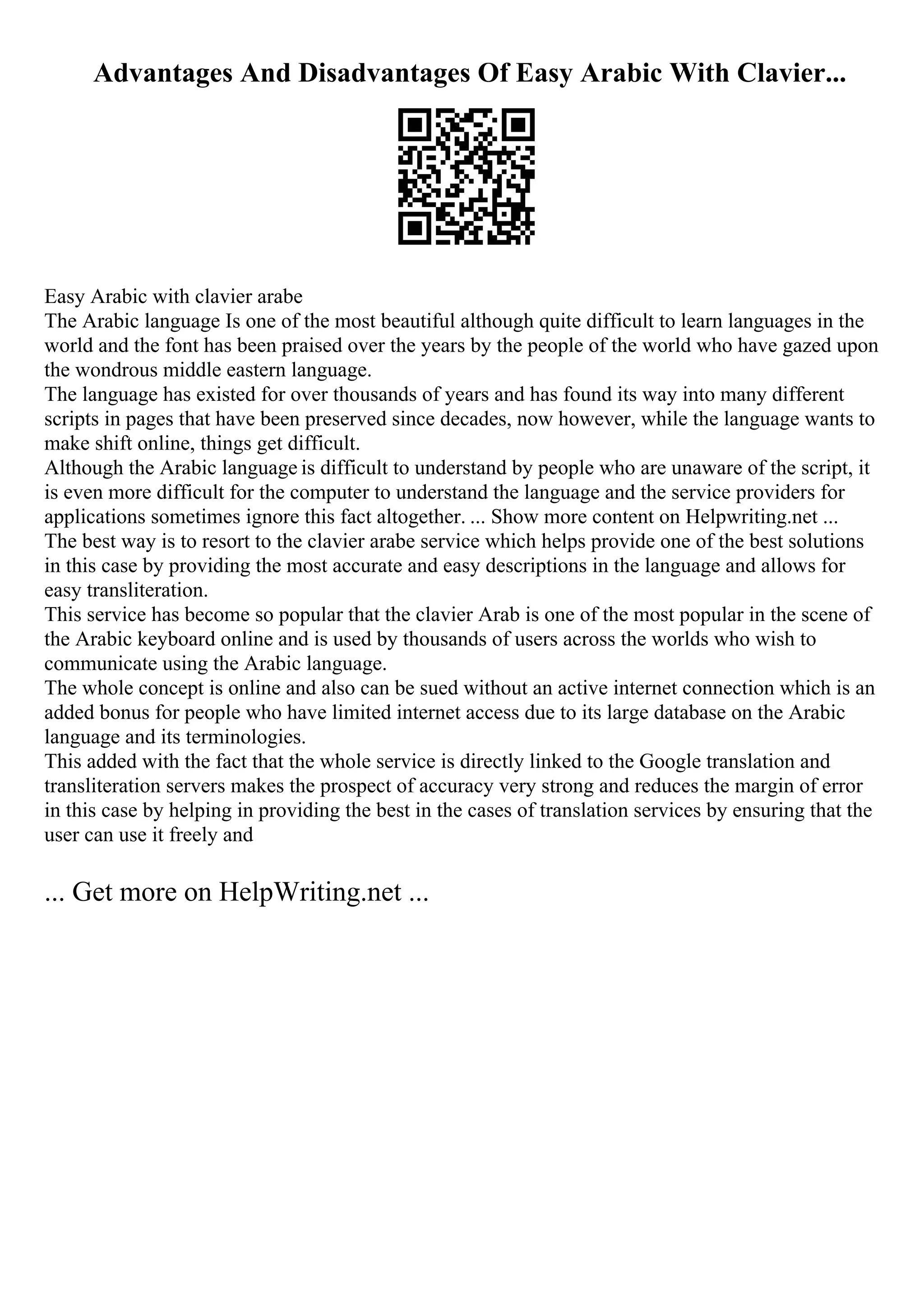 Advantages And Disadvantages Of Easy Arabic With Clavier...
Easy Arabic with clavier arabe
The Arabic language Is one of the most beautiful although quite difficult to learn languages in the
world and the font has been praised over the years by the people of the world who have gazed upon
the wondrous middle eastern language.
The language has existed for over thousands of years and has found its way into many different
scripts in pages that have been preserved since decades, now however, while the language wants to
make shift online, things get difficult.
Although the Arabic language is difficult to understand by people who are unaware of the script, it
is even more difficult for the computer to understand the language and the service providers for
applications sometimes ignore this fact altogether. ... Show more content on Helpwriting.net ...
The best way is to resort to the clavier arabe service which helps provide one of the best solutions
in this case by providing the most accurate and easy descriptions in the language and allows for
easy transliteration.
This service has become so popular that the clavier Arab is one of the most popular in the scene of
the Arabic keyboard online and is used by thousands of users across the worlds who wish to
communicate using the Arabic language.
The whole concept is online and also can be sued without an active internet connection which is an
added bonus for people who have limited internet access due to its large database on the Arabic
language and its terminologies.
This added with the fact that the whole service is directly linked to the Google translation and
transliteration servers makes the prospect of accuracy very strong and reduces the margin of error
in this case by helping in providing the best in the cases of translation services by ensuring that the
user can use it freely and
... Get more on HelpWriting.net ...
 